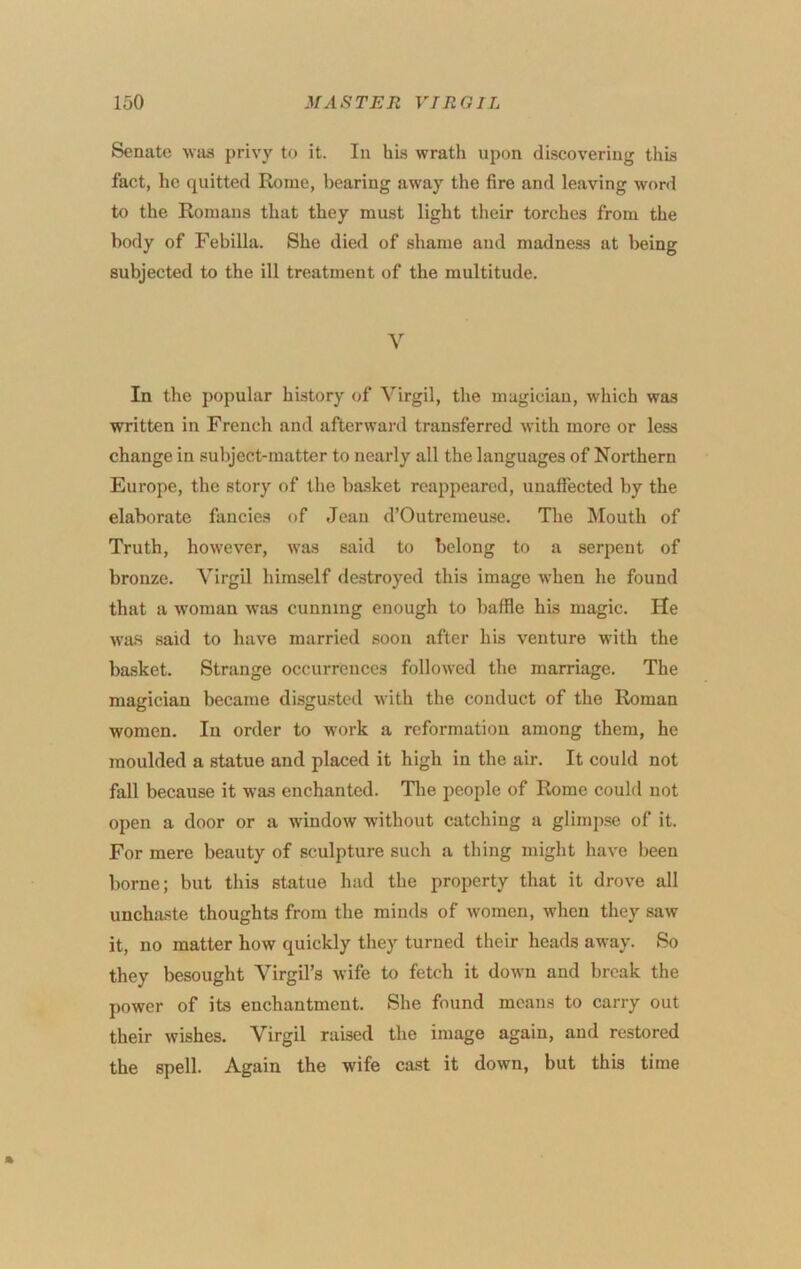 Senate •\vaa privy to it. In his wrath upon discovering this fact, he quitted Rome, bearing away the fire and leaving word to the Romans that they must light their torches from the body of Febilla. She died of shame and madness at being subjected to the ill treatment of the multitude. V In the popular history of Virgil, the magician, which was written in French and afterward transferred with more or less change in subject-matter to nearly all the languages of Northern Europe, the story of the ba-sket reappeared, unaffected by the elaborate fancies of Jean d’Outremeuse. The Mouth of Truth, howev'er, was said to belong to a serpent of bronze. Virgil himself destroyed this image when he found that a woman was cunning enough to baffle his magic. He wa.s said to have married soon after his venture with the basket. Strange occurrences followed the marriage. The magician became disgusted with the conduct of the Roman women. In order to Avork a reformation among them, he moulded a statue and placed it high in the air. It could not fall because it was enchanted. Tlie people of Rome could not open a door or a window without catching a glimpse of it. For mere beauty of sculpture such a thing might have been borne; but this statue had the property that it drove all unchaste thoughts from the minds of Avomen, when they saAV it, no matter how quickly they turned their heads away. So they besought Virgil’s Avife to fetch it doAvn and break the power of its enchantment. She found means to carry out their wishes. Virgil raised the image again, and restored the spell. Again the wife cast it doAvn, but this time