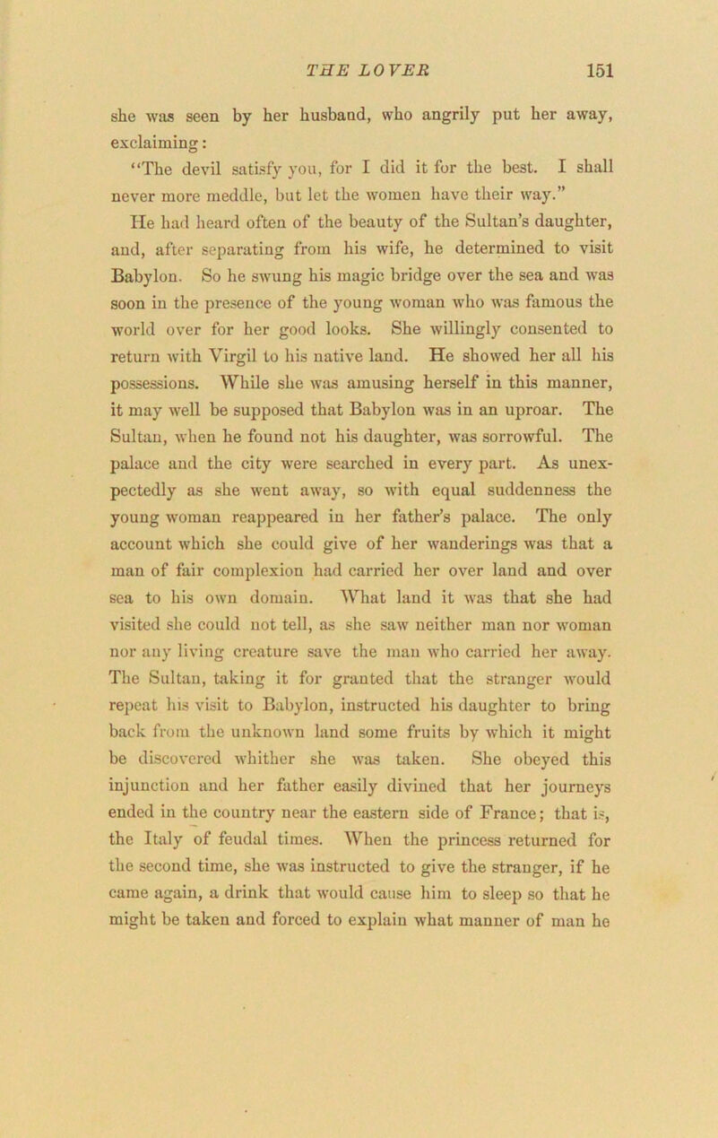 she was seen by her husband, who angrily put her away, exclaiming: “The devil satisfy you, for I did it for the best. I shall never more meddle, but let the women have their way.” He had heard often of the beauty of the Sultan’s daughter, aud, after separating from his wife, he determined to visit Babylon. So he swung his magic bridge over the sea and was soon in the presence of the young woman who was famous the world over for her good looks. She willingly consented to return with Virgil to his native land. He showed her all his possessions. While she was amusing herself in this manner, it may well be supposed that Babylon was in an uproar. The Sultan, when he found not his daughter, was sorrowful. The palace aud the city were searched in every part. As unex- pectedly as she went away, so with equal suddenness the young woman reappeared in her father’s palace. The only account which she could give of her wanderings was that a man of fair complexion had carried her over land and over sea to his own domain. What land it was that she had visited she could not tell, as she saw neither man nor woman nor any living creature save the man who carried her away. The Sultan, taking it for granted that the stranger would repeat his visit to Babylon, instructed his daughter to bring back from the unknown land some fruits by which it might be discovered whither she was taken. She obeyed this injunction and her father easily divined that her journeys ended in the country near the eastern side of France; that i.«, the Italy of feudal times. When the princess returned for the second time, she was instructed to give the stranger, if he came again, a drink that would cause him to sleep so that he might be taken and forced to explain what manner of man he