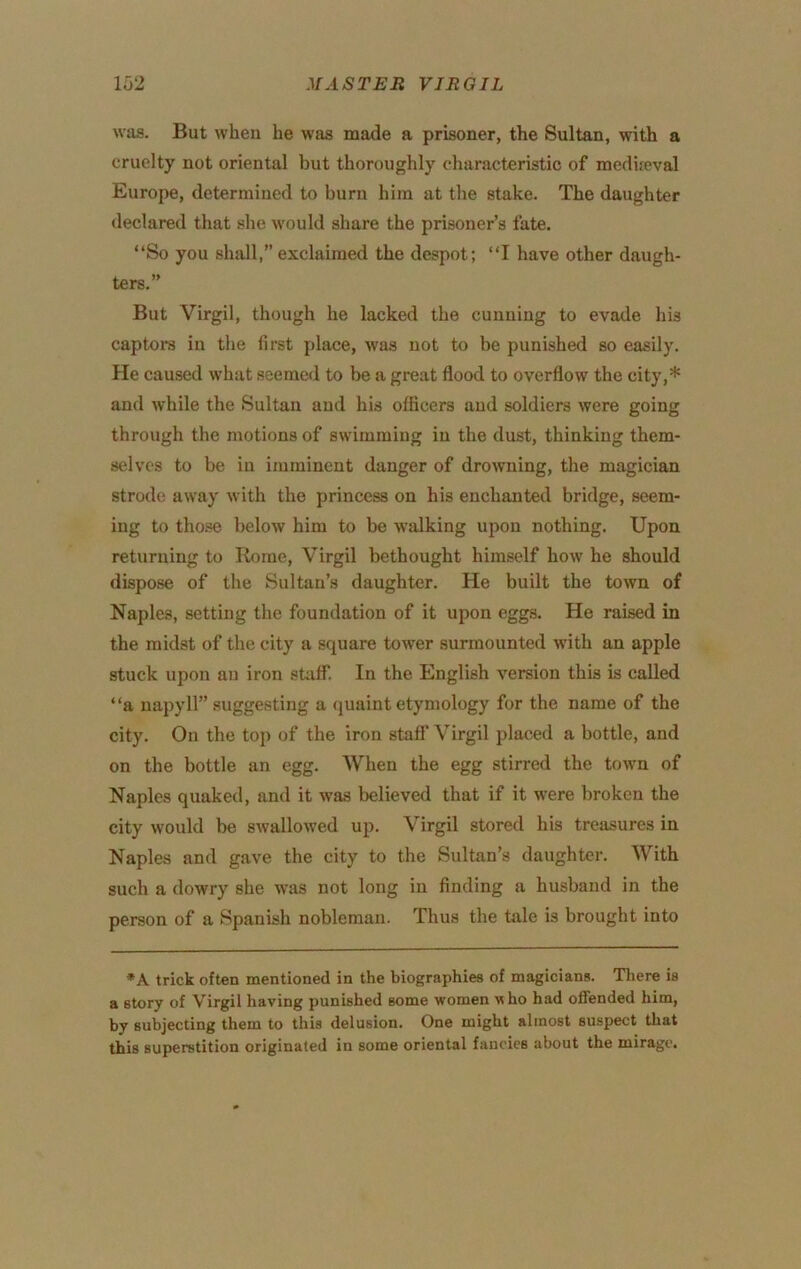 was. But when he was made a prisoner, the Sultan, with a cruelty not oriental but thoroughly characteristic of medireval Europe, determined to burn him at the stake. The daughter declared that she would share the prisoner’s fate. “So you shall,”exclaimed the despot; “I have other daugh- ters.” But Virgil, though he lacked the cunning to evade his captors in the first place, was not to be punished so easily. He caused what seemed to be a great flood to overflow the city,* and while the Sultan and his officers and soldiers were going through the motions of swimming in the dust, thinking them- selves to be in imminent danger of drowning, the magician strode away with the princess on his enchanted bridge, seem- ing to those below him to be walking upon nothing. Upon returning to Rome, Virgil bethought himself how he should dispose of the Sultan’s daughter. He built the town of Naples, setting the foundation of it upon eggs. He raised in the midst of the city a square tower surmounted with an apple stuck upon an iron sUitf. In the English version this is called “a napyll” suggesting a quaint etymology for the name of the city. On the top of the iron stafl’ Virgil placed a bottle, and on the bottle an egg. When the egg stirred the town of Naples quaked, and it was believed that if it were broken the city would be swallowed up. Virgil stored his treasures in Naples and gave the city to the Sultan’s daughter. With such a dowry she was not long in finding a husband in the person of a Spanish nobleman. Thus the tale is brought into *A trick often mentioned in the biographies of magicians. There is a story of Virgil having punished some women who had offended him, by subjecting them to this delusion. One might almost suspect that this superstition originated in some oriental fancies about the mirage.