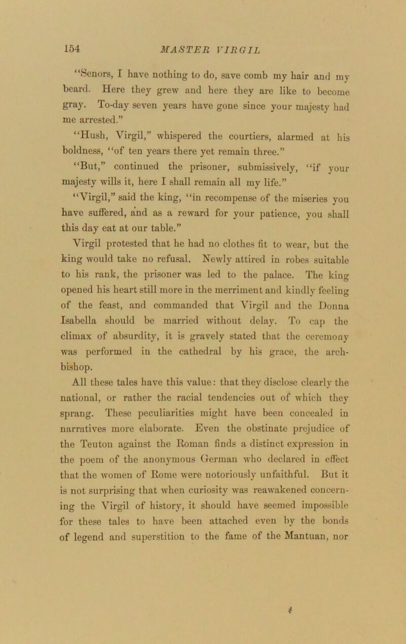 “Senors, I have nothing to do, save comb my hair and my beard. Here they grew and here they are like to become gray. To-day seven years have gone since your majesty had me arrested.” “Hush, Virgil,” whispered the courtiers, alarmed at his boldness, “of ten years there yet remain three.” “But,” continued the prisoner, submissively, “if your majesty wills it, here I shall remain all my life.” “Virgil,” said the king, “in recompense of the miseries you have suffered, and as a reward for your patience, you shall this day eat at our table.” Virgil protested that he had no clothes fit to wear, but the king would take no refusal. Newly attired in robes suitable to his rank, the prisoner was led to the palace. The king opened his heart still more in the merriment and kindly feeling of the feast, and commanded that Virgil and the Donna Isabella should be married without delay. To eaj) the climax of absurdity, it is gravely stated that the ceremony was performed in the cathedral by his grace, the arch- bishop. All these tales have this value: that they disclose clearly the national, or rather the racial tendencies out of which they sprang. These peculiarities might have been concealed in narratives more elaborate. Even the obstinate prejudice of the Teuton against the Roman finds a distinct expression in the poem of the anonymous German who declared in effect that the women of Rome were notoriously unfaithful. But it is not surprising that when curiosity was reawakened concern- ing the Virgil of history, it should have seemed impossible for these tales to have been attached even by the bonds of legend and superstition to the fame of the Mantuan, nor
