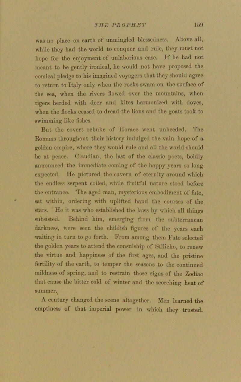 was uo place on earth of unmingled blessedness. Above all, while they had the world to conquer and rule, they must not hope for the enjoyment of unlaborious ease. If he had not meant to be gently ironical, he Avould not have proposed the comical pledge to his imagined voyagers that they should agree to return to Italy only when the rocks swam on the surface of the sea, when the rivers flowed over the mountains, when tigers herded with deer and kites harmonized with doves, when the flocks ceased to dread the lions and the goats took to swimming like fishes. But the covert rebuke of Horace went unheeded. The Romans throughout their history indulged the vain hope of a golden empire, where they would rule and all the world should be at peace. Claudian, the last of the cla.ssic poets, boldly announced the immediate coming of the happy years so long expected. He pictured the cavern of eternity around which the endless serpent coiled, while fruitful nature stood before the entrance. Tlie aged man, mysterious embodiment of fate, sat within, ordering with uplifted hand the courses of the stars. H(^ it was who established the laws by which all things subsisted. Behind him, emerging from the subterranean darkness, were seen the childish figures of the years each waiting in turn to go forth. From among them Fate selected the golden years to attend the consulship of Stilicho, to renew the virtue and happiness of the first ages, and the pristine fertility of the earth, to temper the seasons to the continued mildness of spring, and to restrain those signs of the Zodiac that cause the bitter cold of winter and the scorching heat of summer. A century changed the scene altogether. Men learned the emptiness of that imperial power in which they trusted.