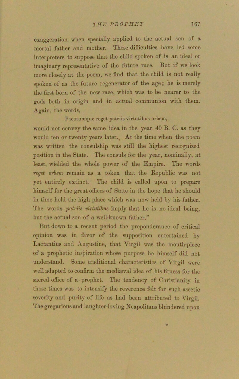 exaggeration when specially applied to the actual sou of a mortal father aud mother. These difficulties have led some interpretei-s to suppose that the child spoken of is an ideal or imaginary representative of the future race. But if we look more closely at the poem, we find that the child is not really spoken of as the future regenerator of the age; he is merely the first born of the new race, which was to be nearer to the gods both in origin and in actual communion with them. Again, the words, Pacatumque reget patriis virtutibus orbem, would not convey the same idea in the year 40 B. C. as they would ten or twenty years later. ^ At the time when the poem was written the consulship w'as still the highest recognized position in the State. The consuls for the year, nominally, at least, wielded the whole power of the Empire. The words reget orbem remain as a token that the Eejiublic was not yet entirely extinct. The child is called upon to prepare himself for the great offices of State in the hope that he .should in time hold the high place which was now held by his father. The words jiatriis %nrtutibiu> imply that he is no ideal lieing, but the actual sou of a well-known father.” But down to a recent period the preponderance of critical opinion was in favor of the supposition entertained by Lactantius and Augustine, that Virgil was the mouth-piece of a prophetic in spiration whose purpose he himself did not understand. Some traditional characteristics of Virgil were well adapted to confirm the mediaeval idea of his fitness for the sacred office of a prophet. Tlie tendency of Christianity in those times was to intensify the reverence felt for such a-scetic severity aud purity of life as had been attributed to Virgil. The gregarious aud laughter-loving Neapolitans blundered upon