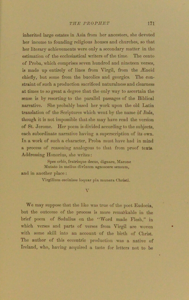 inherited large estates in Asia from her ancestors, she devoted her income to founding religious houses aud churches, so that her literary achievements were only a secondary matter in the estimation of the ecclesiastical writers of the time. The cento of Proba, which comprises seven hundred and nineteen verses, is made up entirely of lines from Virgil, from the jEneid chiefly, but some from the bucolics and georgics. The con- straint of such a production sacrificed naturalness and clearness at times to so great a degree that the only way to ascertain the sense is by resorting to the parallel passages of the Biblical narrative. She probably based her work upon the old Latin translation of the Scriptures which went by the name of Itala, though it is not impossible that she may have read the version of St. Jerome. Her poem is divided according to the subjects, each subordinate narrative having a superscription of its own. In a work of such a character, Proba must have had in mind a process of reasoning analogous to that from i)roof texts. Addre.ssing Honorius, she writes: Spes orbis, fratrisqne decus, dignare, Marone Mulato in melius divlnnm agnoscere sensum, and in another place : Virgilium cecinis.se loqiiar pia miinera Christi. We may suppose that the like was true of the poet Eudocia, but the outcome of the process is more remarkable in the brief poem of Sedulius on the “Word made Flesh,” in which verses and parts of verses from Virgil are woven with some skill into an account of the birth of Christ. The author of this eccentric production was a native of Ireland, who, having acquired a taste for letters not to be