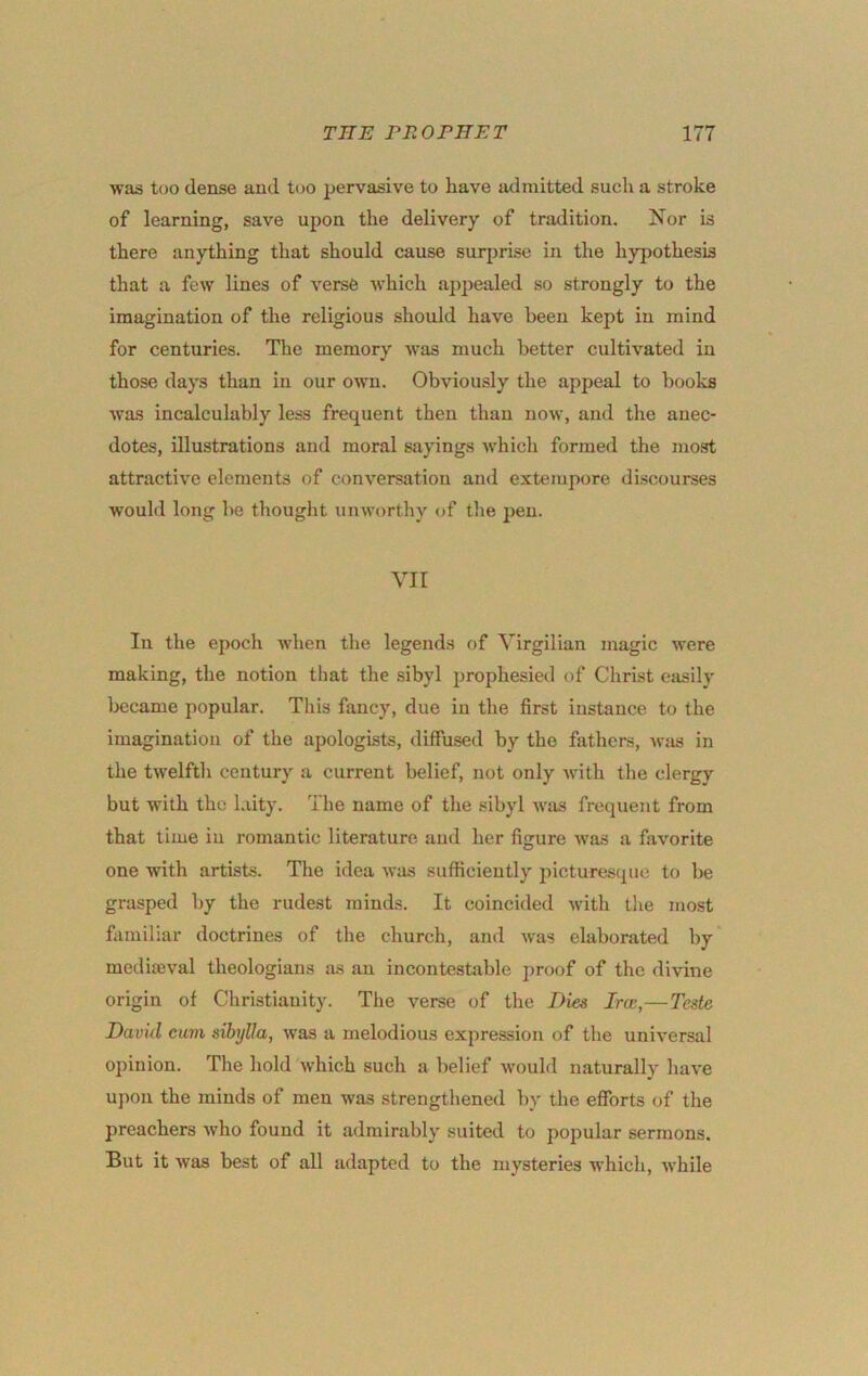 was tuo dense and too pervasive to have admitted such a stroke of learning, save upon the delivery of tradition. I7or is there anything that should cause surprise in the hypothesis that a few lines of verse which appealed so strongly to the imagination of the religious should have been kept in mind for centuries. The memory was much better cultivated iu those days than in our own. Obviously the appeal to books was incalculably less frequent then than now, and the anec- dotes, illustrations and moral sayings which formed the most attractive elements of conversation and extempore discourses would long be thought unworthy of the pen. Yir In the epoch when the legends of Yirgilian magic were making, the notion that the sibyl prophesied of Christ easily Ijecame popular. This fancy, due iu the first instance to the imagination of the apologists, diffused by the fathers, -wtis in the twelfth century a current belief, not only with the clergy but with the laity. The name of the sibyl wiis frequent from that time iu romantic literature and her figure was a favorite one with artists. The idea was sufficiently pictures<pie to be grasped by the rudest minds. It coincided with the most familiar doctrines of the church, and was elaborated by medijBval theologians as an incontestjible proof of the divine origin of Christianity. The verse of the Dies Ircc,—Teste David cum sihylla, Avas a melodious expression of the universal opinion. The hold Avhich such a belief would naturally have upon the minds of men was strengthened by the efforts of the preachers Avho found it admirably suited to popular sermons. But it Avas best of all adapted to the mysteries Avhich, AA’hile