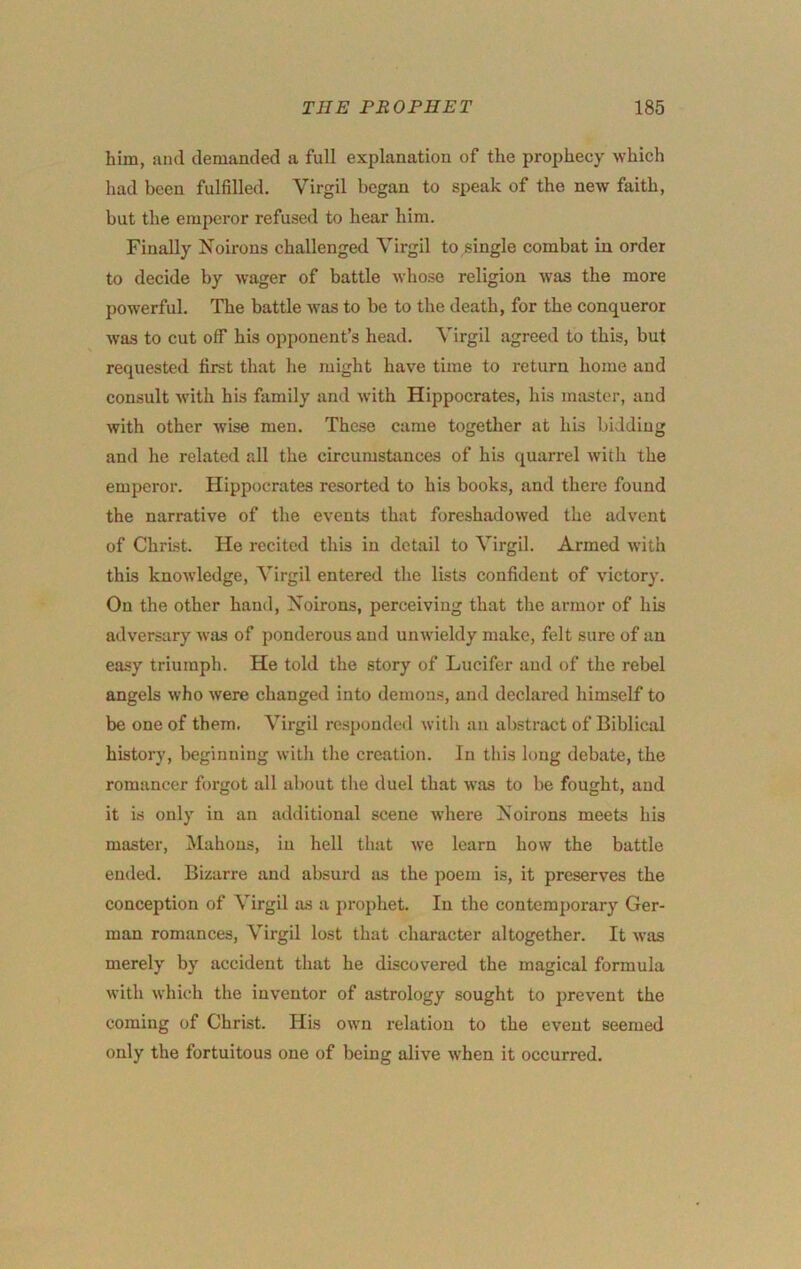 him, and demanded a full explanation of the prophecy which had been fulfilled. Virgil began to speak of the new faith, but the emperor refused to hear him. Finally Noirons challenged Virgil to single combat in order to decide by wager of battle whose religion was the more powerful. The battle was to be to the death, for the conqueror was to cut off his opponent’s head. Virgil agreed to this, but requested first that he might have time to return home and consult with his family and with Hippocrates, his master, and with other wise men. Thc.se came together at his bidding and he related all the circumstances of his quarrel with the emperor. Hippocrates resorted to his books, and there found the narrative of the events that foreshadowed the advent of Christ. He recited this in detail to Virgil. Armed with this knowledge, Virgil entered the lists confident of victory. On the other hand. Noirons, perceiving that the armor of his adversary was of ponderous and unwieldy make, felt sure of an easy triumph. He told the story of Lucifer and of the rebel angels who were changed into demons, and declared himself to be one of them. Virgil responded with an abstract of Biblical history, beginning with the creation. In this long debate, the romancer forgot all about the duel that was to be fought, and it is only in an additional scene where Noirons meets his master, Mahons, in hell that we learn how the battle ended. Bizarre and absurd as the poem is, it preserves the conception of Virgil as a prophet. In the contemporary Ger- man romances, Virgil lost that character altogether. It was merely by accident that he discovered the magical formula with which the inventor of astrology sought to prevent the coming of Christ. His own relation to the event seemed only the fortuitous one of being alive when it occurred.