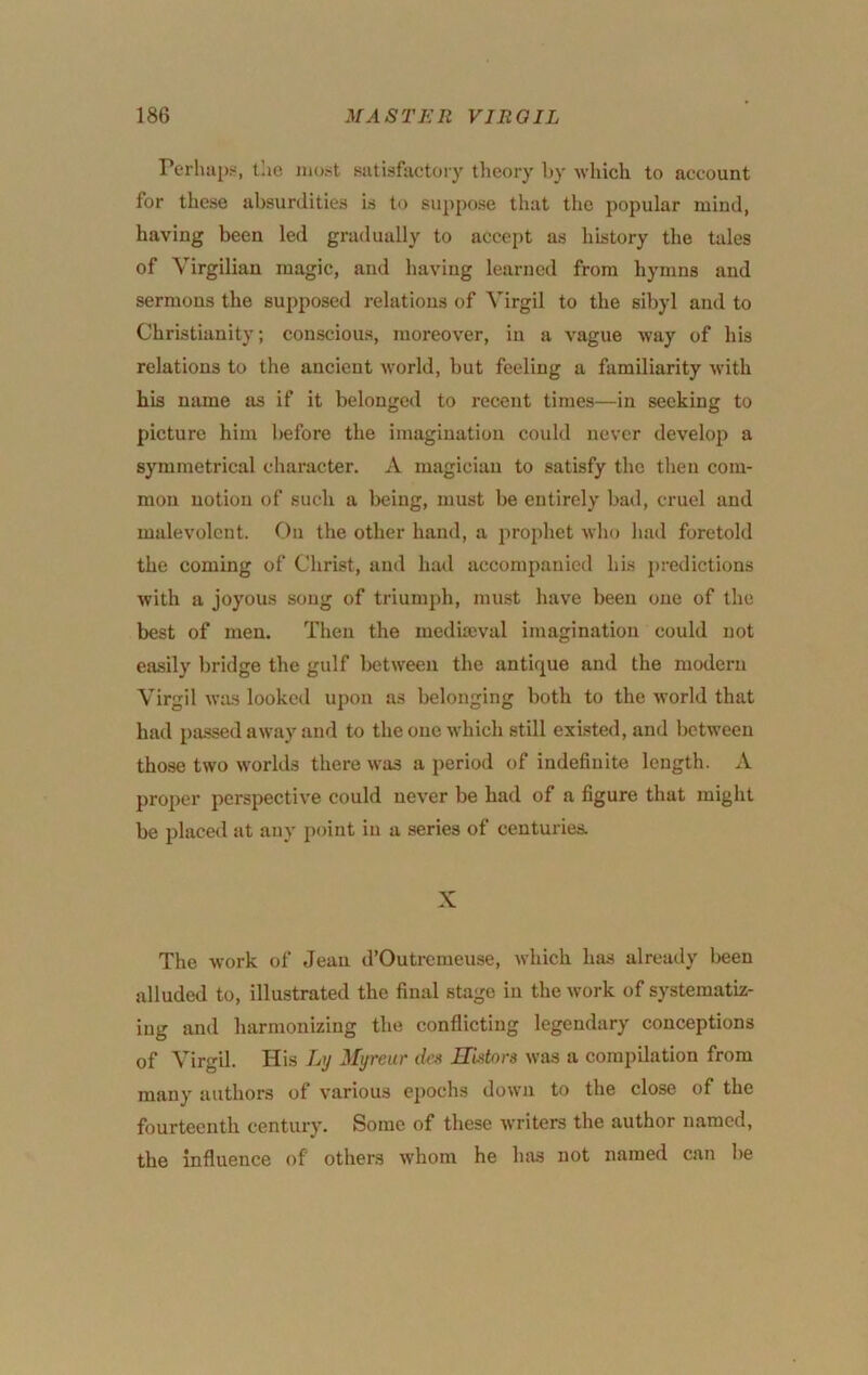 PerlmpH, the most sutisfiictoiy theory by which to account for these absurdities is to suppose that the popular mind, having been led gradually to accept as history the tales of Virgilian magic, and having learned from hymns and sermons the supposed i-elations of Virgil to the sibyl and to Christianity; conscious, moreover, in a vague way of his relations to the ancient world, but feeling a familiarity with his name as if it belonged to recent times—in seeking to picture him before the imagination could never develop a symmetrical character. A magician to satisfy the then com- mon notion of such a being, must be entirely bad, cruel and malevolent. On the other hand, a prophet who had foretold the coming of Christ, and had accompanied his predictions with a joyous song of triumph, must have been one of the best of men. Then the mediajval imagination could not easily bridge the gulf between the antique and the modern Virgil was looked upon as belonging both to the world that had passed away and to the one which still existed, and between those two worlds there was a period of indefinite length. A proper perspective could never be had of a figure that might be placed at any point in a series of centuries. X The work of Jean d’Outrcmeuse, which has already been alluded to, illustrated the final stage in the work of systematiz- ing and harmonizing the conflicting legendary conceptions of Virgil. His Ly Myreiir des HUtors was a compilation from many authors of various epochs dowii to the close of the fourteenth century. Some of these writers the author named, the influence of others w’hom he has not named can be