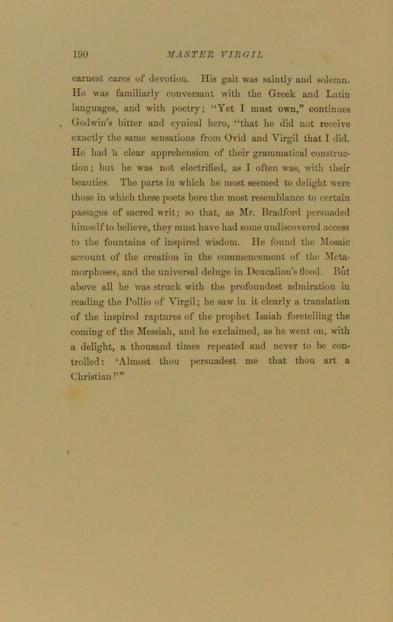 earnest cares of devotion. His gait was saintly and solemn. He was familiarly conversant with the Greek and Latin languages, and with poetry; “Yet I must own,” continues Godwin’s bitter and cynical hero, “that he did not receive exactly the same sensations from Ovid and Virgil that I did. He had 'a clear apprehension of their grammatical construc- tion ; but he was not electrified, as I often was, with their beauties. The parts in which he most seemed to delight were those in which these poets bore the most resemblance to certain passages of sacred writ; so that, as Mr. Bradford persuaded himself to believe, they must have had some undiscovered access to tlie fountains of inspired wisdom. He found the i\Iosaic account of the creation in the commencement of the Meta- morphoses, and the universal deluge in Deucalion’s flood. But above all he was struck with the profoundest admiration in reading the Pollio of Virgil; he saw in it clearly a translation of the inspired raptures of the prophet Isaiah foretelling the coming of the Messiah, and he exclaimed, as he went on, with a delight, a thousand times repeated and never to be con- trolled: ‘Almost thou persuadest me that thou art a Christian’’”