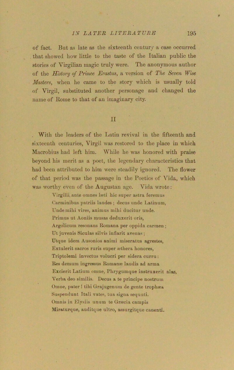 of fact. But a.s late as the sixteenth century a case occurred that showed how little to the taste of the Italian public the stories of Virgilian magic truly were. The anonymous author of the History of Prince Erastus, a vereion of The Seven Wise Masters, when he came to the story which is usually told of Virgil, substituted another personage and changed the name of Kome to that of an imaginary city. II . With the leaders of the Latin revival in the fifteenth and sixteenth centuries, Virgil was restored to the place in which Macrobius had left him. While he was honored with praise beyond his merit Jis a poet, the legendary characteristics that had been attributed to him were steadily ignored. The flower of that period was the passage in the Poetics of Vida, which was worthy ev^en of the Augustan age. Vida wrote: Virgilii. ante omnes laeti hie suj)er astra feremus Carminibus patriis laudes ; decus unde Latinum, Underaihi vire.s, animus mihi ducitur unde. Primus ut Aoniis musas deduxerit oris, Argolicum resonans Romana per oppida carmen ; Ut juvenis Siculas silvis inflarit avenas ; Utque idem Ausonios animi miseratus agrestes, Extulerit sacros ruris super lethera honores, Triptolemi invectus volucri per sidera curru : Kes demum ingressus Komanse laudis ad arma Excierit Latium omne, Phrygumque instruxerit alas, Verba deo similis. Decus a te principe nostrum Omne, j)ater 1 tibi Grajugenuin de gente trophsea Suspendunt Itali vate.«, tua signa sequuti. Omnis in Elysiis unum te Griecia campis Miraturque, auditque ultro, assurgitque canenti.