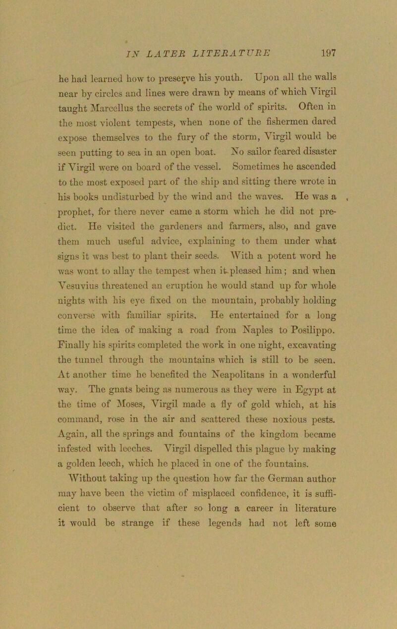 he had learued how to preserve his youth. Ijpou all the walls near by circles and lines were drawn by means of which Virgil taught IMarcellus the secrets of the world of spirits. Often in the most violent tempests, when none of the fishermen dared expose themselves to the fury of the storm, Virgil would be seen putting to sea in an open boat. Xo sailor feared disaster if Virgil were on board of the vessel. Sometimes he ascended to the most exposed part of the ship and sitting there wrote in his books undisturbed by the wind and the Avaves. He Avas a . prophet, for there never came a storm AV’hich he did not pre- dict. He visited the gardeners and farmers, also, and gave them much useful advice, explaining to them under Avhat signs it Avas best to plant their seeds. With a potent Avord he Avas AA'ont to allay the tempest Avhen it.pleased him; and Avhen Vesuvius threatened an eruption he AA’Ould stand up for AA’hole nights Avith his eye fixed on the mountain, probably holding conver.se A\ith familiar spirits. He entertained for a long time the idea of making a road from Naples to Posilippo. Finally his .spirits completed the Avork in one night, excaA'atiug the tunnel through the mountains Avhich is still to be seen. At another time he benefited the Neapolitans in a AA'onderful way. The gnats being as numerous as they A\'ere iu Egypt at the time of Moses, Virgil made a fly of gold Avhich, at his command, rose in the air and scattered these noxious pests. Again, all the springs and fountains of the kingdom became infested Avith leeches. Virgil dispelled this plague by making a golden leech, AA'liich he placed iu one of the fountains. Without taking up the question hoAV fur the German author may have been the A'ictim of misplaced confidence, it is suffi- cient to observe that after so long a career in literature it Avould be strange if the.se legends had not left some