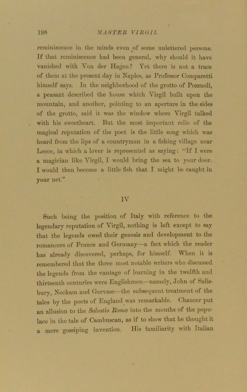 rerainisceuce in the minds even ^of some unlettered j)ersons. If that reminiscence had been general, why should it have vanished with Yon der Hagen? Yet there is not a trace of them at the present day in Naples, as Professor Comparetti himself says. In the neighborhood of the grotto of Pozzuoli, a peasant described the house which Virgil built upon the mountain, and another, pointing to an aperture in the sides of the grotto, said it was the window where Virgil talked with his sweetheart. But the most important relic of the magical reputation of the poet is the little song which was heard from the lips of a countryman in a fishing village near Lecce, in which a lover is represented as .saying: “If I were a magician like Virgil, I would bring the sea to your door. I would then become a little fish that I might be caught in your net.” IV Such being the position of Italy with reference to the legendary reputation of Virgil, nothing is left except to say that the legends owed their genesis and development to the romancers of France and Germany—a fact which the reader has already discovered, perhaps, for him.self. When it is remembered that the three most notable writers who discussed the legends from the vantage of learning in the twelfth and thirteenth centuries Avere Engli-shmen—namely, John of Salis- bury, Neckam and Gerva.se—the subsequent treatment of the tales by the poets of England was remarkable. Chaucer put an allusion to the Salvatio Ronuc into the mouths of the popu- lace in the tale of Cambuscan, as if to shoAV that he thought it a mere gossiping invention. His familiarity Avith Italian