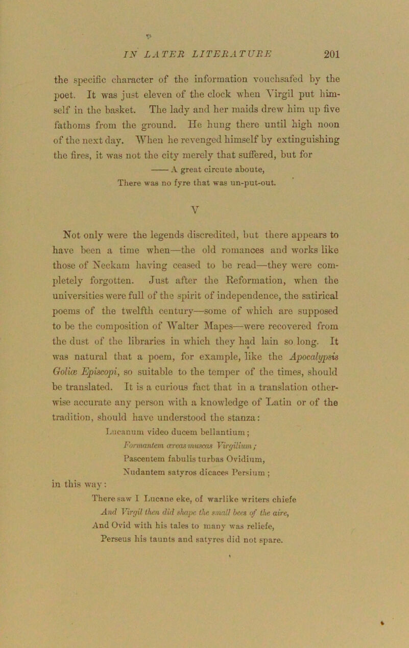 the specific character of the information vouchsafed by the poet. It was just eleven of the clock when Virgil put him- self in the ba.sket. The lady and her maids drew him up five fathoms from the ground. He hung there until high noon of the next day. When he revenged himself by extinguishing the fires, it was not the city merely that suffered, but for A great circute aboute, There waa no fyre that was im-put-out. V Not only were the legends discredited, but there appears to have been a time when—the old romances and works like those of Neckam having cea.sed to be read—they were com- jdetely forgotten. Just after the Reformation, when the universities were full of the spirit of independence, the satirical poems of the twelfth century—some of which are supposed to be the composition of Walter ]\Iapes—were recovered from the dust of the libraries in which they had lain so long. It was natural that a poem, for example, like the Apocalypsis Gol'm Epkcopi, so suitable to the temper of the times, should be translated. It is a curioiLS fact that in a translation other- wise accui-ate any person with a knowledge of Latin or of the tradition, should have understood the stanza: I.iicammi video ducem bellantium ; Eormantem areas mumut VirgUium; Pascentem fabulis turbas Ovidium, Xiidantem satyros dicaces Persium ; in this way: There saw 1 Lncane eke, of warlike writers chiefe And Virgil Ihen did shape the /mall bees of the aire, And Ovid with his tales to many was reliefe, Perseus his taunts and satyres did not spare.