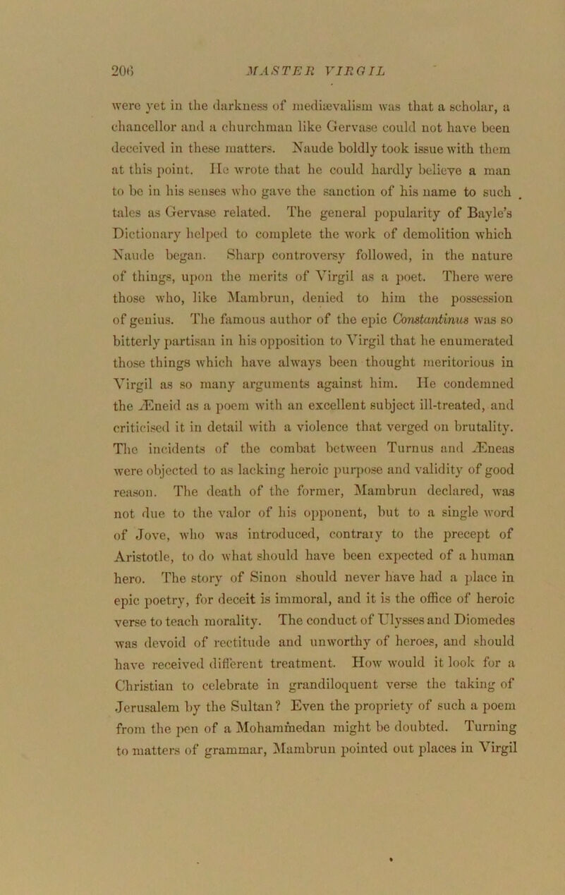 were yet in the (hirkuess of niediuevalisiu was that a scholar, a chaocellor and a churchman like Gervase could not have been deceived in these matters. Naude boldly took issue AS’ith them at this point. He wrote that he could hardly believe a man to bo in his senses who gave the sanction of his name to such tales as Gervase related. The general popularity of Bayle’s Dictionary helped to complete the work of demolition which Naude began. Sharp controversy followed, in the nature of things, upon the merits of Virgil as a poet. There were those who, like Mambrun, denied to him the possession of genius. The famous author of the epic Comtardinus wiis so bitterly parti.san in his opposition to Virgil that he enumerated those things which have always been thought meritorious in Virgil as so many arguments against him. He condemned the jHneid as a poem with an excellent subject ill-treated, and critici.sed it in detail with a violence that verged on brutality. Tlic incidents of the combat between Turnus and .^Eneas were objected to as lacking heroic purpose and validity of good rea.son. The death of the former, Mambrun declared, was not due to the valor of his opponent, but to a single word of Jove, who was introduced, contraiy to the precept of Aristotle, to do what should have been expected of a human hero. The story of Sinon .should never have had a place in epic poetry, for deceit is immoral, and it is the office of heroic verse to teach morality. The conduct of Ulysses and Diomedes was devoid of rectitude and unworthy of heroes, and should have received diflerent treatment. How would it look for a Christian to celebrate in grandiloquent verse the taking of Jerusalem by the Sultan? Even the propriety of such a poem from the pen of a ^Mohammedan might be doubted. Turning to mattei-s of grammar, Mambrun pointed out places in Virgil