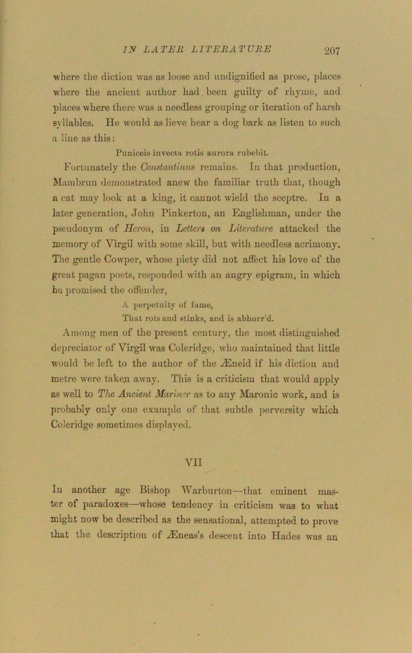 where the diction was as loose and undignified as prose, places where the ancient author had . been guilty of rhyme, and places where there was a needless grouping or iteration of hai'sh syllables. He would as lieve hear a dog bark as listen to such a line as this: Puniceis invecta rotis aurora rubebit. Fortunately the Coiistantinus remains. In that production, Mambrun demonstrated anew the familiar truth that, though a cat may look at a king, it cannot w'ield the sceptre. In a later generation, John Pinkerton, an Englishman, under the pseudonym of Heron, in Letter* on Literature attacked the memory of Virgil with some .skill, but with needless acrimony. The gentle Cowper, whose piety did not affect his love of the great pagan poets, responded with an angry epigram, in which he promi-sed the offender, A perpetuity of fame. That rots and stinks, and is abborr'd. Among men of the present century, the most distinguished depreciator of Virgil was Coleridge, who maintained that little would be left to the author of the .JCneid if his diction and metre were taken away. This is a criticism that would apply as well to The Ancient Mariner as to any Maronic work, and is probably only one example of that subtle perversity which Coleridge sometimes displayed. VII In another age Bishop Warburton—that eminent mas- ter of paradoxes—whose tendency in criticism was to what might now be described as the sensational, attempted to prove that the description of .dEneas’s descent into Hades was an