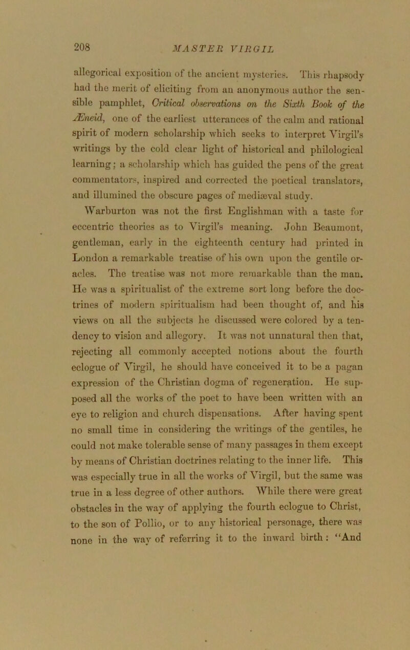 allegorical exposition of the aucient mysteries. This rhapsody had the merit of eliciting from an anonymous author the sen- sible pamphlet, Critical ol>8ervation8 on the Sixth Book of the uEneid, one of the earliest utterances of the calm and rational spirit of modern scholarship which seeks to interpret Virgil’s writings by the cold clear light of historical and philological learning; a scholarship which has guided the pens of the great commentators, inspired and corrected the ])oetical translators, and illumined the obscure pages of mediajval study. Warburton was not the first Englishman with a taste for eccentric theories as to Virgil’s meaning. John Beaumont, gentleman, early in the eighteenth century had printed in London a remarkable treatise of his own upon the gentile or- acles. The treatise was not more remarkable than the man. He was a spiritualist of the extreme sort long before the doc- trines of modern sj)irituidism had been thought of, and his views on all the subjects he discussed were colored by a ten- dency to vision and allegory. It was not unnatural then that, rejecting all commonly accepted notions about the fourth eclogue of Virgil, he should have conceived it to be a pagan expression of the Christian dogma of regeneration. He sup- posed all the works of the poet to have been written with an eye to religion and church dispensations. After having spent no small time in considering the writings of the gentiles, he could not make tolerable sense of many passages in them except by means of Christian doctrines relating to the inner life. This was especially true in all the works of Virgil, but the .same was true in a less degree of other authors. While there were great obstacles in the -way of applying the fourth eclogue to Christ, to the son of Pollio, or to any historical personage, there was none in the way of referring it to the inward birth: “And