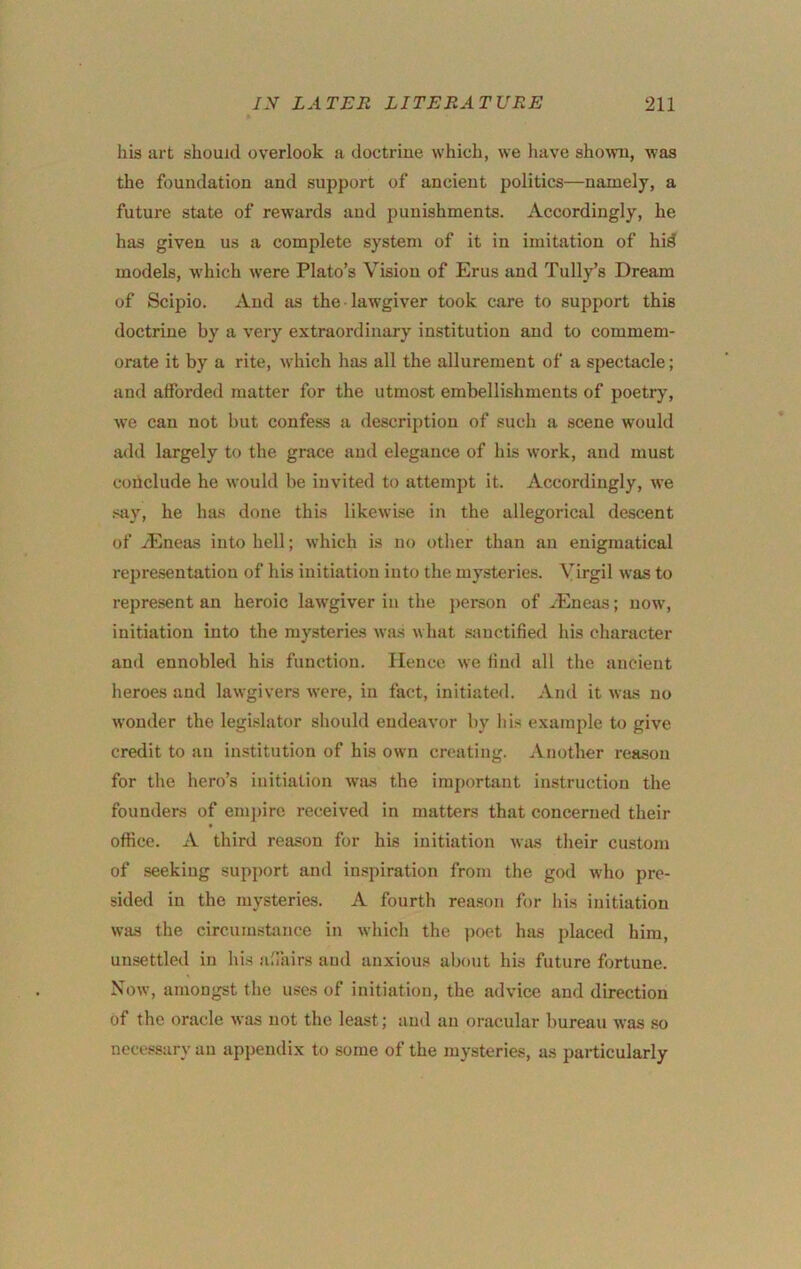 his urt should overlook a doctrine which, we have shoivii, was the foundation and support of ancient politics—namely, a future state of rewards and punishments. Accordingly, he has given us a complete system of it in imitation of hiS models, which were Plato’s Vision of Erus and Tully’s Dream of Scipio. And as the lawgiver took care to support this doctrine by a very extraordinary institution and to commem- orate it by a rite, which has all the allurement of a spectacle; and afforded matter for the utmost embellishments of poetr}% we can not but confess a description of such a scene would add largely to the grace and elegance of his work, and must coiiclude he would be invited to attempt it. Accordingly, we say, he has done this likewise in the allegorical descent of vEneas into hell; which is no other than an enigmatical representation of his initiation into the mysteries. Virgil was to represent an heroic lawgiver in the j)erson of ^Eneas; now, initiation into the mysteries was what sanctified his character and ennobled his function. Hence we find all the ancient heroes and lawgivers were, in fact, initiated. And it was no wonder the legLslator should endeavor by his example to give credit to an institution of his own creating. Another reason for the hero’s initiation was the important instruction the founders of empire received in matters that concerned their office. A third reason for his initiation was tlieir custom of seeking support and inspiration from the god who pre- sided in the mysteries. A fourth reason for his initiation was the circumstonce in which the poet has placed him, unsettled in his affiiirs and anxious about his future fortune. Now, amongst the uses of initiation, the advice and direction of the oracle was not the least; and an oracular bureau was so necessary an appendix to some of the mysteries, as particularly