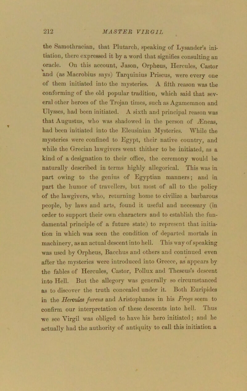 the Samothracian, that Plutarch, speaking of LysandePs ini- tiation, there expressed it by a word that signifies consulting an oracle. On this account, Jason, Orpheus, Hercules, Castor and (as Macrobius says) Tarquinius Priscus, were every one of them initiated into the mysteries. A fifth reason was the conforming of the old popular tradition, which said that sev- eral other heroes of the Trojan times, such as Agamemnon and Ulysses, had been initiated. A sixth and principal reason was that Augustus, who was shallowed in the person of iEneas, had been initiated into the Eleusiniaii Mysteries. While the mysteries were confined to Egyj)t, their native country, and while the Grecian lawgivers went thither to be initiated, as a kind of a designation to their office, the ceremony would be naturally described in terms highly allegorical. This was in part owing to the genius of Egyptian manners; and in part the humor of travellers, but most of all to the policy of the lawgivers, who, returning home to civilize a barbarous people, by laws and arts, found it useful and necessary (in order to support their own characters and to establish the fun- damental principle of a future state) to represent that initia- tion in which was seen the condition of departed mortals in machinery, as an actual descent into hell. This way of speaking was used by Orpheus, Bacchus and others and continued even after the mysteries were introduced into Greece, as appears by the fables of Hercules, Castor, Pollux and Theseus’s descent into Hell. But the allegory was generally so circumstanced as to discover the truth concealed under it. Both Euripides in the Hercules furens and Aristophanes in his Frogs seem to confirm our interpretation of these descents into hell. Thus we see Virgil was obliged to have his hero initiated; and he actually had the authority of antiquitj to call this initiation a