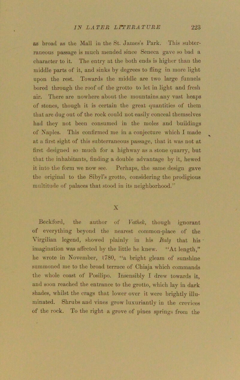 as broad as the Mall iu the St. James’s Park. This subter- raneous passage is much mended since Seneca gave so batl a character to it. The entry at the both ends is higher than the middle parts of it, and sinks by degrees to fling in more light upon the rest. Towards the middle are two large funnels bored through the roof of the grotto to let iu light and fresh air. There are nowhere about the mountains.any vast heaps of stones, though it is certain the great quantities of them that are dug out of the rock could not easily conceal themselves had they not been consumed in the moles and buildings of Naples. This confirmed me iu a conjecture which I made at a first sight of this subterraneous passage, that it was not at first designed so much for a highway as a stone quarry, but that the inhabitants, finding a double advanUige by it, hewed it into the form we now see. Perhaps, the same design gave the original to the Sibyl’s grotto, considering the prodigious multitmle of palaces that stood iu its neighborhood.” X Beckford, the author <if \athek, though ignorant of everything beyond the nearest common-j)lace of the Virgilian legend, .showed j)lainly in his Italy that his imagination was affected by the little he knew. “At length,” he wrote in November, 1780, “a bright gleam of sunshine summoned me to the broad terrace of Chiaja which commands the whole coast of Posilijx). Insensibly I drew towards it, and soon reached the entrance to the grotto, which lay iu dark shades, whilst the crags that lower over it were brightly illu- minated. Shrubs and vines grow luxuriantly iu the crevices of the rock. To the right a grove of pines spring.s from the