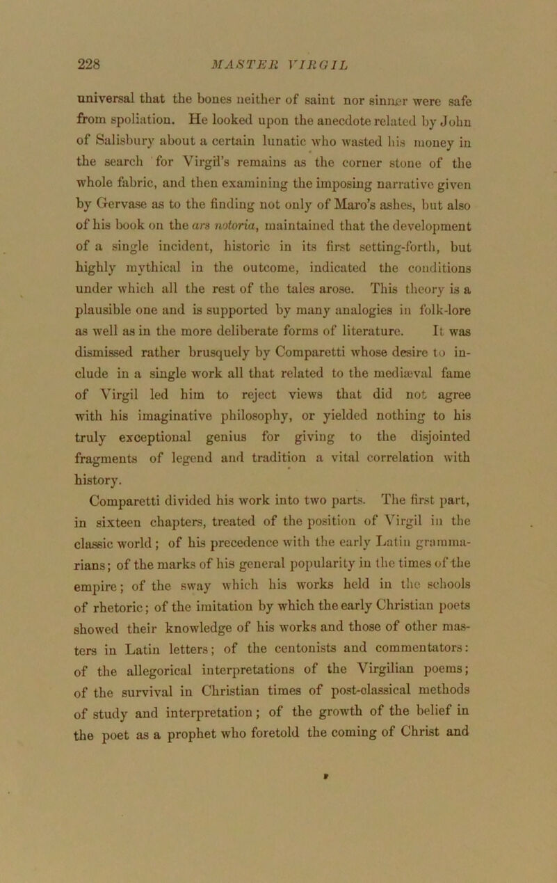 universal that the bones neither of saint nor sinnnr were safe from spoliation. He looked upon the anecdote related by John of Salisbury about a certain lunatic who Avasted his money in the search for Virgil’s remains as the corner stone of the whole fabric, and then examining the imposing narrative given by Gervase as to the finding not only of Mai’o’s ashes, but also of his book on the ars notoria, maintained that the development of a single incident, historic in its first setting-forth, but highly mythical in the outcome, indicated the conditions under Avhich all the rest of the tales arose. This theory is a plausible one and is supported by many analogies in Iblk-lore as Avell as in the more deliberate forms of literature. It was dismissed rather brusquely by Comparetti Avhose desire to in- clude in a single w’ork all that related to the mediaeval fame of Virgil led him to reject views that did not agree with his imaginative philosophy, or yielded nothing to his truly exceptional genius for giving to the disjointed fragments of legend and tradition a vital correlation Avith history. Comparetti divided his work into two parts. The first part, in sixteen chapters, treated of the position of Virgil in the classic Avorld ; of his precedence Avith the early Latin gramma- rians ; of the marks of his general popularity in the times of the empire; of the SAvay Avhich his works held in the schools of rhetoric; of the imitation by which the early Christian poets shoAved their knoAvledge of his Avorks and those of other mas- ters in Latin letters; of the centonists and commentators: of the allegorical interpretations of the Virgilian poems; of the survival in Christian times of post-classical methods of study and interpretation; of the groAA'th of the belief in the poet as a prophet who foretold the coming of Christ and