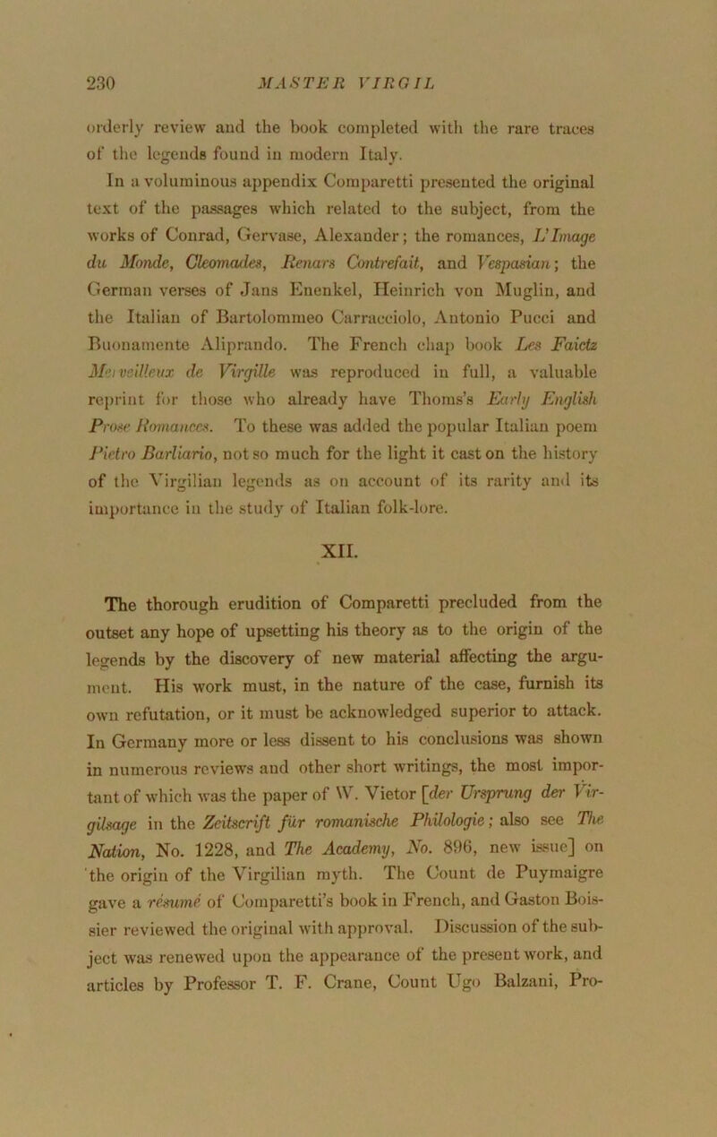 orderly review and the book completed with the rare traces of the legends found in modern Italy. In a voluminous appendix Coraparetti presented the original text of the passages which related to the subject, from the works of Conrad, Gervase, Alexander; the romances, Vlvmge du Monde, Ckornades, Renan Contrefait, and Vespasian; the German verees of Jans Enenkel, Heinrich von Miiglin, and the Italian of Bartolommeo Carracciolo, Antonio Pucci and Buonamente Aliprando. The French chaj) book Les Faictz M-nvellkiix de Virgille was reproduced in full, a valuable reprint for those who already have Thoms’s Early English Pro-<e Rmnaiiccs. To these was adiled the popular Italian poem Pietro Barliario, not so much for the light it cast on the history of the Virgilian legends as on account of its rarity and its importance in the stud}' of Italian folk-lore. XII. The thorough erudition of Comparetti precluded from the outset any hope of upsetting his theory as to the origin of the legends by the discovery of new material affecting the argu- ment. His work must, in the nature of the case, furnish its own refutation, or it must be acknowledged superior to attack. In Germany more or less dissent to his conclusions was shown in numerous reviews and other short writings, the most impor- tant of which was the paper of W. Vietor [der Ursprung der Vir- gilsage iti the Zcitscrift Jur romanische Philologie; also see The Nation, No. 1228, and The Academy, No. 896, new issue] on the origin of the Virgilian myth. The Count de Puymaigre gave a temme of Comparetti’s book in French, and Gaston Bois- sier reviewed the original with apjiroval. Hi.scussion of the sul)- ject was renewed upon the appearance of the present work, and articles by Professor T. F. Crane, Count Ugo Balzani, Pro-