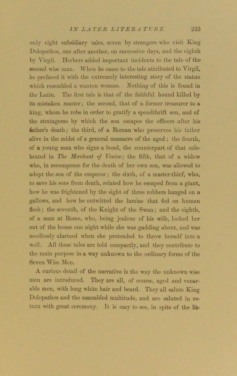 only eight subsidiary tales, seven by strangers who visit King Dolopathos, one after another, on successive days, and the eighth by Virgil. Herbers added important incidents to the tale of the second Avise man. When he came to the tale attributed to Virgil, he prefaced it with the extremely interesting story of the statue which resembled a Avantou Avomau. Kothing of this is found in the Latin. The first tale is that of the faithful hound killed by its mistaken master; the second, that of a former treasurer to a king, Avhora he robs in order to gratify a spendthrift son, and of the stratagems by Avhich the son escapas the officers after his fether’s death; the third, of a Roman who preserves his father alive in the midst of a general massacre of the aged ; the fourth, of a young man Avho signs a bond, the counterpart of that cele- brated in T/ie Merchant of Venice; the fifth, that of a Avidow who, in recompense for the death of her own son, Avas allowed to adopt the son of the emperor; the sixth, of a master-thief, who, to save his sons from death, related hoAv he escaped from a giant, hoAv he Avas friglitened by the sight of three robbers hanged on a gallows, and hoAV he outAvitted the lamias that fed on human flesh ; the seventh, of the Knight of the SAvan; and the eighth, of a man at Rome, Avho, being jealous of his wife, locked her out of the house one night Avhile she was gadding about, and AA’as needlessly alarmed Avhen she pretended to throAV herself into a Avell. All these tales are told compactly, and they contribute to the main purpose in a way unknown to the ordinary forms of the Seven Wise Men. A curiou.s detail of the narrative is the Avay the unknown wise men are introtluced. They are all, of course, aged and A’ener- able men, Avith long Avhite hair and beard. They all salute King Dolopathos and the assembled multitude, and are saluted in re- turn Avith great ceremony. It is easy to see, in spite of the lit-