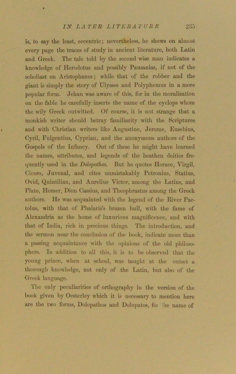 is, to say the least, eccentric; nevertheless, he shows on almost every page the traces of study in ancient literature, both Latin and Greek. The tale told by the second wise man indicates a knowledge of Herodotus and possibly Pausanias, if not of the scholiast on Aristophanes; while that of the robber and the giant is simply the story of Ulysses and Polyphemus in a more popular form. Jehan was aware of this, for in the moralization on the fable he carefully inserts the name of the Cyclops whom the wily Greek outwitted. Of course, it is not strange that a monkish writer should betray familiarity with the Scriptures and with Christian writers like Augustine, Jerome, Eusebius, Cyril, Fulgentius, Cyprian, and the anonymous authors of the Gospels of the Infancy. Out of these he might have learned the names, attributes, and legends of the heathen deities fre- quently used in the Dolopathos. But he quotes Horace, Virgil, Cicero, Juvenal, and cites unmistakably Petronius, Statius, Ovid, Quintilian, and Aurelius Victor, among the Latins, and Plato, Homer, Dion Cassius, and Theophrastus among the Greek authors. He was acquainted with the legend of the River Pac- tolus, with that of Phalaris’s brazen bull, with the fame of Alexandria as the home of luxurious magnificence, and with that of India, rich in precious things. The introduction, and the sermon near the conclusion of the book, indicate more than a passing acquaintance with the opinions of the old ])hiloso- phers. In addition to all this, it is to be observed that the young prince, when at school, was taught at the outset a thorough knowledge, not only of the Latin, but also of the Greek language. The only peculiarities of orthography in the version of the book given by Oesterley which it is necessary to mention here are the two forms, Dolopathos and Dolopatos, foi he name of