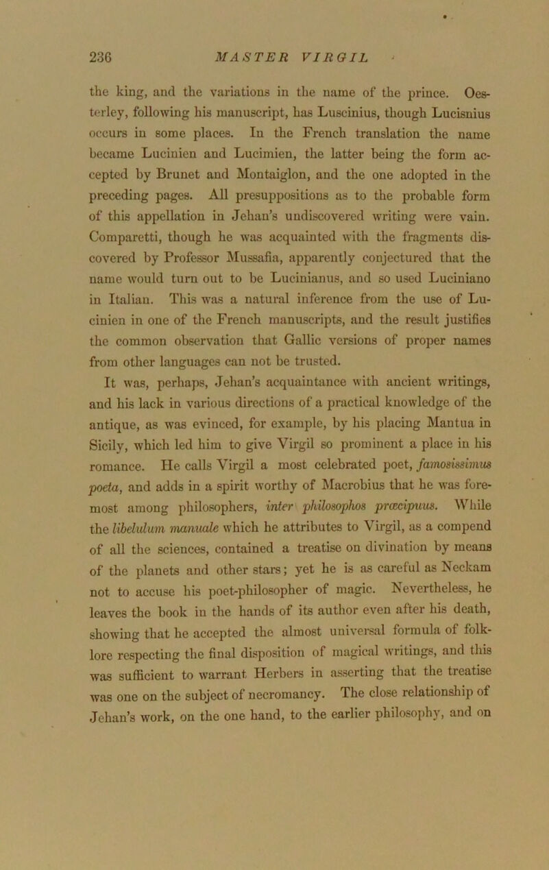 the king, and the variations in the name of the prince. Oes- terley, following his manuscript, has Luscinius, though Lucisnius occurs in some places. In the French translation the name became Lucinien and Lucimien, the latter being the form ac- cepted by Brunet and Montaiglon, and the one adopted in the preceding pages. All presuppositions as to the probable form of this appellation in Jehan’s undiscovered writing were vain. Comparetti, though he was acquainted with the fragments dis- covered by Professor Mussafia, apparently conjectured that the name would turn out to be Lucinianus, and so used Luciniano in Italian. This w'as a natural inference from the use of Lu- cinien in one of the French manuscripts, and the result justifies the common observation that Gallic versions of proper names from other languages can not be trusted. It was, perhaps, Jehan’s acquaintance with ancient writings, and his lack in various directions of a practical knowledge of the antique, as was evinced, for example, by his placing Mantua in Sicily, which led him to give Virgil so prominent a place in his romance. He calls Virgil a most celebrated poet, fmnosimmue poeta, and adds in a spirit worthy of Macrobius that he was fore- most among philosophers, inter philosoplws prcecipum. WJiile the libelulum mamtede which he attributes to Virgil, as a compend of all the sciences, contained a treatise on divination by means of the planets and other stars; yet he is as careful as Neckam not to accuse his poet-philosopher of magic. Nevertheless, he leaves the book in the hands of its author even after his death, showing that he accepted the almost univei'Siil formula of folk- lore respecting the final disposition of magical writings, and this was sufficient to w’arrant Herbers in asserting that the treatise was one on the subject of necromancy. The close relationsliip of Jehan’s work, on the one hand, to the earlier philosophy, and on