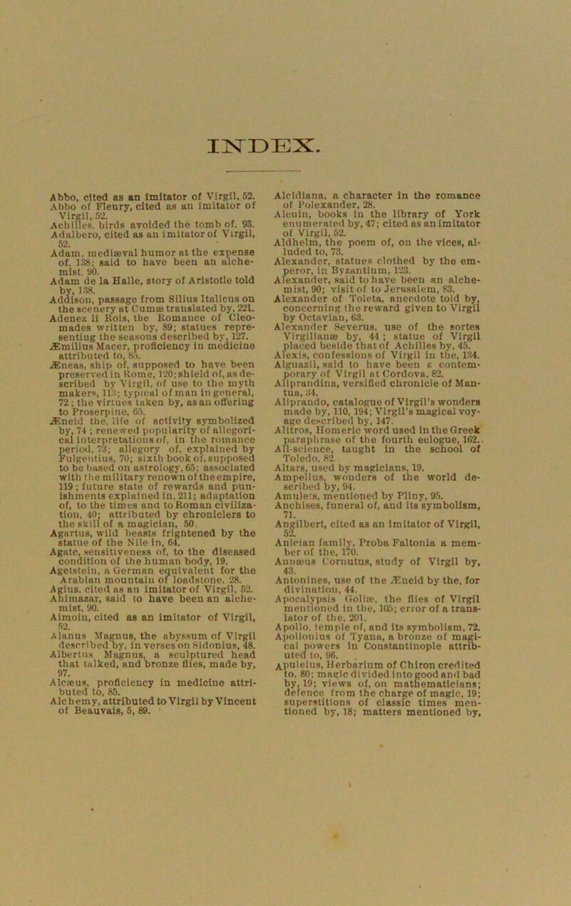 IISTDEX Abbo, cited as an Imitator of Virgil, 52. Abbo of Fleury, cited as an Imitator of Virgil, 52. Achilles, birds avoided the tomb of. 93. Adalbero, cited as an imitator of Virgil, 52. Adam, inediseval humor at the expense of. 338; said to have been an alche- mist. 90. Adam de la Halle, story of Aristotle told by, 3.38. Addison, passage from Silius Italicus on the scenery at Cumas translated by, 221. Adenez li Kois, the Romance of Cleo- mades written by, 89; statues repre- sentlug the seasons described by, 127. vEmillus Macer, proficiency in medicine attributed to, 8,>. .£neas, ship of. supposed to have been preserved in Rome, 120; shield of, as de- scribed by Virgil, of use to the myth makers, ll'f; typical of man in general, 72 ; the virtues taken by, as an ofleriug to Proserpine, 6.5. .a>;neld the. life of activity symbolized by, 74 ; renewetl popularity of allegori- cal Interpretations of, in the romance period. 73; allegory of, explained by Kulgentlus, 70; sixth book of, supposed to be based on astrology, 65; associated with the military renown of theempire, 119; future state of rewards and pun- ishments explained in, 211; adaptation of, to the times ana to Roman civiliza- tion, 40; attributed by chroniclers to the skill of a magician, 50. Agartus, wild beasts frightened by the statue of the Nile in, 6-1. Agate, sensitiveness of, to the diseased condition of the human body, 39. Agetstein, a German equivalent for the Arabian mountain of loadstone. 28. Agius, cited as an imitator of Virgil, 52. Ahimazar, said to have been an alche- mist, 90. Aimotn, cited as an imitator of Virgil, •52. Alanus Magnus, the abyssum of Virgil described by, in verses on Sidonlus, 48. Albertus Magnus, a sculptured head that talked, and bronze flies, made by, 97. Alcicus, proficiency In medicine attri- buted to, 85. Alchemy, attributed to Virgil by Vincent of Beauvais, 5, 89. Alcidiana, a character in the romance of Poleiander, 28. Alcuin, books in the library of York enumerated by, 47; cited as an imitator of Virgil, 52. Aldhelm, the poem of, on the vices, al- luded to, 73. Alexander, statues clothed by the em- peror, in Byzantium, 123. Alexander, said to have been an alche- mist, 90; visit of to Jerusalem, 83. Alexander of Toleta, anecdote told by, concerning the reward given to Virgil by Octavlan, 63. Alexander Severus, use of the sortes VlrgiliansB by, 44 ; statue of Virgil placed beside thatof Achilles by. 45. Alexis, confessions of Virgil in the, 134. Alguazil, said to have been e contem- porary of Virgil Bt Cordova. 82. Aliprandina, versified chronicle of Man- tua, ;(4. Aliprando, catalogue of Virgil’s wonders made by, 110, 194; Virgil’s magical voy- age described by, 347. Alitros, Homeric word used in the Greek paraplirase of the fourth eclogue, 162. All-stdencc, taught in the school of Toledo, 82. Altars, used by magicians, 19. Ampellus, wonders of the world de- scribed by, 94. Amulers, mentioned by Pliny, 9.5. Anchiscs, funeral of, and its symbolism, 71. An^ilbert, cited as an imitator of Virgil, Anician family, Proba Faltonia a mem- ber of the, 170. Annoeus Cornutus, study of Virgil by, 43. Antonines, use of the -.Tlneld by the, for divination, 44. Apocalypsis Gollie, the flies of Virgil mentioned in the, 105; error of a trans- lator of the. 201. Apollo, temple of, and its symbolism, 72. A))ollonius of Tyana, a bronze of magi- cal powers in Constantinople attrib- uted to, 96. xpuleius. Herbarium of Chiron credited to, 80; magic divided into good and bad by, 19; views of, on mathematicians; defence from the charge of magic. 39; superstitions of classic times men- tioned by, 18; matters mentioned by.