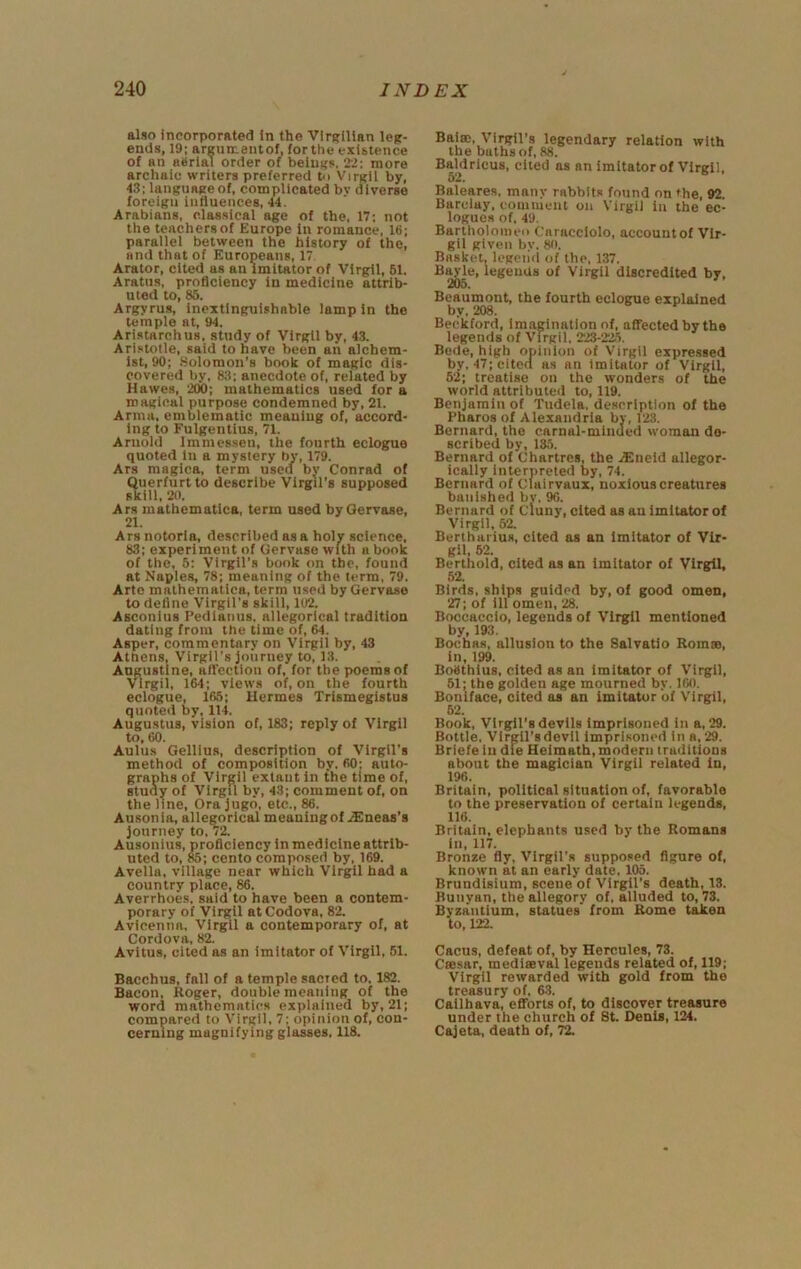 also incorporated In the VirRlllan leg- ends, 19; areumeiitof, for the existence of an aerial order of beiuKs. 2.!; more archaic writers preferred Pi Virgil by, 43; languRReof, complicated bv diverse foreign influences, 44. Arabians, clas.sical age of the, 17; not the teachers of Europe In romance, 16; parallel between the history of the, and that of Europeans, 17 Arator, cited as an imitator of Virgil, 61. Aratus, proficiency in medicine attrib- uted to, 85. Argyrus, inextinguishable lamp in the temple at, 94. Aristarchus, study of Virgil by, 43. Aristotle, said to have been an alchem- ist, 90; .Solomon’s book of magic dis- covered by, 8;i; anecdote of, related by Hawes, 200; mathematics used for a magical purpose condemned by, 21. Anna, emblematic meaning of, accord- ing to Fulgentius, 71. Arnold immessen, the fourth eclogue quoted in a mystery by, 179. Ars magica, term used by Conrad of Querfurtto describe Virgil's supposed skill, 20. Ars mathematlca, term used by Oervase, 21. Ars notoria, described as a holy science. 83; experiment of Gervaso with a book of the, 5; Virgil's book on the, found at Naples, 78; meaning of the term, 79. Arte mathematiea, term used by Gervase to deline Virgil’s skill, 102. Asconius Pedianus. allegorical tradition dating from the time of, 64. Asper, commentary on Virgil by, 43 Athens, Virgil’s journey to, 13. Angustine, afl’ectlon of, for the poems of Virgil, 164; views of, on the fourth eclogue, 166; Hermes Trismegistus quoted by, 114. Augustus, vision of, 183; reply of Virgil to, 60. Aulus Gelllus, description of Virgil's method of composition by. 60: auto- graphs of Virgil extant in the time of, study of Virgil by, 43; comment of, on the line. Ora jugo, etc., 86. Ausonia, allegorical meaning of .iEneas’s journey to. 72. Ausonlus, proficiency in medicine attrib- uted to, 85; cento composed by, 169. Avella, village near which Virgil had a country place, 86. Averrhoes. said to have been a contem- porary of Virgil atCodova, 82. Avicenna. Virgil a contemporary of, at Cordova, 82. Avltus, cited as an imitator of Virgil, 51. Bacchus, fall of a temple sacied to, 182. Bacon, Roger, double meaning of the word mathematics explained by, 21; compared to Virgil, 7; opinion of, con- cerning magnifying glasses. 118. Baim, Virgil's legendary relation with the baths of, 88. Baldrlcus, cited as an imitator of Virgil, 52. Baleares. many rabbits found on the, 92. Barclay, comment on Virgil in the ec- logues of. 49. Bartholonieii Caracclolo, accountof Vir- gil given by. 80. Basket, legend of the, 137. Bayle, legends of Virgil discredited by, 203. Beaumont, the fourth eclogue explained by, 208. Beckford, imagination of, affected by the legends of Virgil, 223-22.5. Bede, high opinion of Virgil expressed by, 47; cited as an imitator of Virgil, 52; treatise on the wonders of the world attributeil to, 119. Benjamin of Tudela, de.scrlption of the Pharos of Alexandria by, 123. Bernard, the carnal-minded woman de- scribed by, 13,5. Bernard of Chartres, the iEneld allegor- ically interpreted by, 74. Bernard of Clairvaux, noxious creatures banished bv. 96. Bernard of cluny, cited as an imitator of Virgil, 62. Bertharius, cited as an imitator of Vir- gil. 52. Berthold, cited as an imitator of Virgil, 52. Birds, ships guided by, of good omen, 27: of ill omen, 28. Boccaccio, legends of Virgil mentioned by, 193. Bochas, allusion to the Salvatio Romse, in, 199. Boethius, cited as an imitator of Virgil, 51; the golden age mourned by. 160. Boniface, cited as an imitator of Virgil, 62. Book, Virgil’s devils imprisoned in a, 29. Bottle, Virgil’s devil Imprisoned in a, 29. Briefe in die Heimath, modern traditions about the magician Virgil related in, 196. Britain, political situation of, favorable to the preservation of certain legends, 116. Britain, elephants used by the Romans in, 117. Bronze fly, Virgil’s supposed figure of, known at an early date. 105. Brundisium, scene of Virgil’s death, 13. Bunyan, the allegory of, alluded to, 73. Byzantium, statues from Rome taken to, 122. Cacus, defeat of, by Hercules, 73. Csesar, medieeval legends related of, 119; Virgil rewarded with gold from the treasury of. 63. Callhava, efforts of, to discover treasure under the church of St. Denis, 124. Cajeta, death of, ^