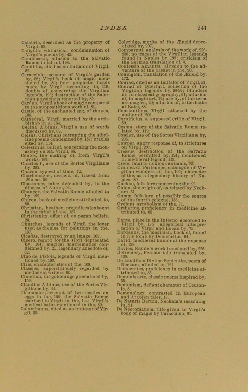 Calabria, described as the property of Virgil, 63. Caligula, whimsical condemnation of Virgil’s poems by, 43. Cambuscan, allusion to the Salvatlo Romm in tale of, 198. Candidus, cited as an imitator of Virgil, 62. Caracoiolo, account of Virgil’s garden by, 88; Virgil’s book of magic men- tioned by, 80; four prophetic heads made by Virgil according to, 110; doubts of, concerning the Virgilian legends, 193; destruction of the Saler- nian physicians reported by, 89. Cardan, Virgil’s book of magic compared to the supposititious work of, 81. Castle, of the enchanted egg, of the sea, 106. Cathedral, Virgil married by the arch- bishop in a, 151. Cecina Albinus, Virgil’s use of words discussed by, 69. Celsus, Christians corrupting the sibyl- line poem s condemned by, 157; oracles cited by, 114. Celestinus, bull of, concerning the mon- astery on Mt. Virgil, 86. Centos, the making of, from Virgil’s works, 169. Charles I., use of the Sortes Vlrgllianas by. 205. Charon typical of time, 72. Charlemagne, descent of, traced from iGneas, 50. Chassanee, mice defended by, in the diocese of Autuu, 96. Chaucer, the Salvatio Romis alluded to by, 199 Chiron, book of medicine attributed to, 80. Christian, heathen prejudices !eilstent in the mind of the, 157. Christianity, effect of, on pagan beliefs, 23. Churches, legends of Virgil the lover used as themes for paintings In the, 137. Cicadas, destroyed by an image, 109. Cicero, regard for the sibyl deprecated by, 164; magical mathematics con- demned by, 21; legendary anecdote of, 62. Cino de Pistoia, legends of Virgil men- tioned by, 193. CIris, characteristics of the, 169. Classics, superstltlously regarded by medisBval writers, 90. Claudian, the golden age proclaimed by, 159. Claudius Albinus, use of the Sortes Vlr- giliams by, 44. Cleomades, account of two castles on eggs in the, 106: the Salvatio Romm ascribed to Virgil in the, 124; Virgil’s medical baths mentioned in the, 89. Columbanus, cited as an imitator of Vir- gil, 52. Coleridge, merits of the .Eneid depre- ciatea by, 207. Comparetti, analvsis of the work of, 22.8- 230; no traces of the Virgilian legends found in Naples by, 198; criticism of the German translation of, 3. Confessio Amantis, allusion to the ad- venture of the basket in the, 200. Coniugtou, translation of the -ISneid by, 172. Conrad, cited as an imitator of Virgil, 62. Conrad of Querfurt. collection of the Virgilian legends by, 98-99; blunders of, in classical geography, 91; allusion of, to magic art, 12; use by, of the term ars magica, 20; allusion of, to the baths at Bairn, 88. Constantinus, Virgil attacked by the author of, 206. Cornifleius, a supposed critic of Virgil, 60. Cosraa, story of the Salvatio Romm re- lated by. 119. Cowley, use of the Sortes Virgillanm by, 205. Cowper, angry response of, to strictures on Virgil, 207. Crassus, destruction of the Salvatio Komic permitted by, 124; mentioned in medimval legend, 119. Crete, fatal to noxious animals, 92. Cronieadi Partenope, catalogue of Vir- gilian wonders in the, 109; character of the, as a legendary history of Na- ples. M Cuckoo, folk-lore concerning the, 92. Culex, the origin of, as related by Neck- am 61 Cumm folk-lore of, possibly the source of the fourth eclogue, 158. Cyclops symbolism of the, 71. Cytherlus, proficiency in medicine at- tributed to, 85 Dante, place in the Inferno accorded to Virgil by, 175 allegorical interpre- tation of Virgil and Lucan by, 75. Dardanus, the magician, book of, found in his tomb by Democritus, 94. David, medimval humor at the expense of, 138 Davies, Naude’s work translated by, 226. Defremery, Persian tale translated by. 138. De Laudibus Divinm Sapientim, poem of Neckam, alluded to, 121. Democrates, proficiency in medicine at- tributed to, 85. Demonis arte, classic poems inspired by, 65. Demonism, defiant character of Teuton- ic, 8. Demonology, contrasted in European and Arabian tales, 18. De Naturls Rerum, Neckam’s reasoning in, 21. De Necromancia, title given to Virgil’s book of magic by Caracciolo, 81.