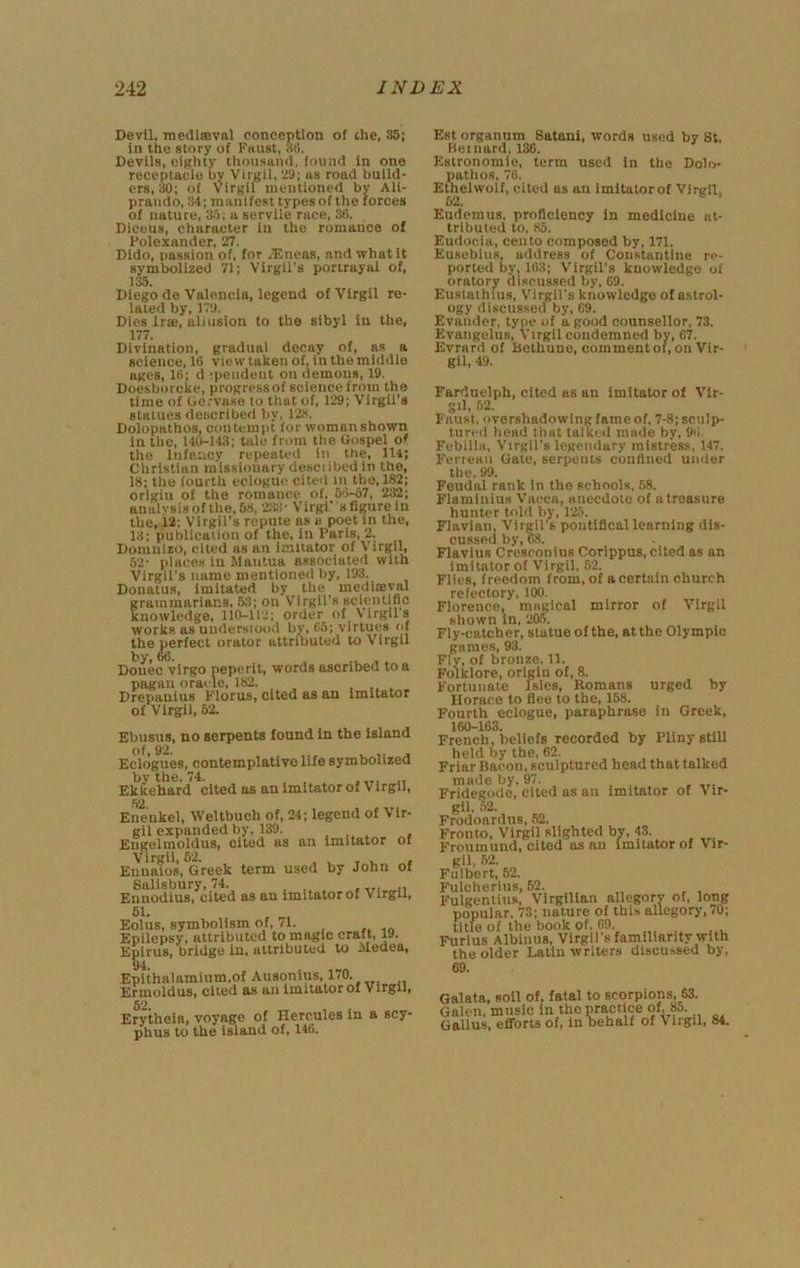 Devil, medlsBval conception of che, 35; in the story of Faust, 3(>. Devils, oiRhly thousand, found in one receptacle by Virgil, 2a; as road build- ers, 30; of Virgil mentioned by All- praiido, 34; manifest types of the forces of nature, 35; a servile race, 36. Diceus, character in the romance of Polexander, 27. Dido, passion of, for JEneas, and what it symbolized 71; Virgil's portrayal of, 135. Diego de Valencia, legend of Virgil re- lated by, 17a. Dies irae, allusion to the sibyl in the, 177. Divination, gradual decay of, as a science, 16 view taken of. In the middle ages, 16: d jpeudeut on demons, 19. Doesborcke, progressof science from the time of Ue.'VBso to that of, 129; Virgil's statues described by, 123. Dolopathos, contempt for woman shown in the, 140-143; tale from the Gospel of the Infancy repeated in the, lit; Christian missionary desciibed in the, 18; the fourth eclogue cited in the, 182; origin of the romance of, 5'l-57, 232; analysis of the, 58, Zii- Virgi’s figure in the, 12; Virgil's repute as a poet in the, 13; publication of the, in Paris, 2. Domnizo, cited as an imitator of Virgil, 62- places in Mantua associated with Virgil’s name mentioned by, 193. Douatus, imitated by the mediceval grammarians, Rl; on Virgil's scientific knowledge, 110-112; order of Virgil s workR as uudersiood by» virtues the perfect orator attributed to Virgil by, 66. Donee vlrgo neperit, words ascribed to a pagan oracle, 182. , _ Drepanius Florus, cited as an Imitator of Virgil, 62. Ebusns, no serpents found in the island of, 92. , j Eclogues, contemplative life symbolized by the. 74. „ Ek kehard cited as an imitator of Virgil, 52 Enenkel, Weltbuch of, 24; legend of Vir- gil expanded by, 139. , „ , Engelmoldus, cited as an Imitator of Virgil, 62. i L T « Enualos, Greek term used by John of Salisbury, 74. Enuodius, cited as an imitator of Virgil, 61. Eolus, symbolism of. 71. Epilepsy, attributed to magic craft, W. Epirus, bridge in, attributed to Medea, Eplthfllamium.of Ausonlus, 170. Ermoldus, cited as an imitator of Virgil, Erytheia, voyage of Hercules in a scy- phus to the island of, 146. Est organum Satani, words used by St. Keinard, 136. Estronomie, term used In the Dolo- pathos, 76. Ethelwolf, cited as an imltatorof Virgil, 62, Eudemus, proficiency In medicine at- tributed to, 85. Eiidocia, cento composed by, 171. Eusebius, address of Constantine re- ported by, 163; Virgil's knowledge of oratory discussed by, 69. Eustathius, Virgil's knowledge of astrol- ogy discussed by, 69. Evauder, type of a good counsellor, 73. Evangelus, Virgil condemned by, 67. Evrard of Betbune, commentof, on Vir- gil, 49. Farduelph, cited as an Imitator of Vir- gil, 52. Faust, overshadowing fame of, 7-8; scnlp- luri’d head that talked made by. 96. Febilla, Virgil's legendary mistress, 147. Ferreaii Gate, serpents confined under the, 99. Feudal rank In the schools, 58. Flaminius Vaeca, anecdote of a treasure hunter told by, 1'25. Flavian, Virgil's pontifical learning dis- cussed by, 68. Flavius Cresronins Corippus, cited as an imitator of Virgil, 62. Flies, freedom from, of a certain church refectory, 100. Florence, magical mirror of Virgil shown In, ‘205. Fly-catcher, statue of the, at the Olympic games, 93. Fly, of bronze. 11. Folklore, origin of, 8. Fortunate Isles, Romans urged by Horace to flee to the, 168. Fourth eclogue, paraphrase In Greek, 160-163. French, beliefs recorded by Pliny still held by the, 62. Friar Bacon, sculptured head that talked niB^e by, 97. Fridegode, cited as an imitator of Vir- gil. 52. Frodoardns, ,52. Fronto, Virgil slighted by, 43. VvrviimiinH All lIlliLAl Imltofnrnf gil, 52. Fiilbert, 52. Fulcherius, 52. Fulgentius, Virgillan allegory of, long popular, 73; nature of this allegory, /O; title of the book of. 69. Furius Albimis, Virgil s familiarity with the older Latin writers discussed by, 69. data, soil of, fatal to scorpions, 53. den, music In the practice of, M. illus, efiforts of, in behalf of Virgil, 84.