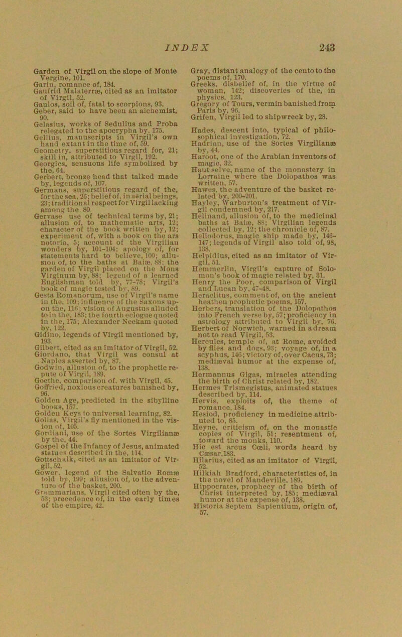 Garden of Virgil on the slope of Monte Vergine, 101. Garin, romance of, 184. Ganfrid Malatcrrie, cited as an imitator of Virgil, 5-2. Gaulos, soil of, fatal to scorpions, 93. Geber, said to have been an alchemist, 90. Gelasius, works of Sedulius and Proba relegated to the apocrypha by, 175. Gellius, manuscripts in Virgil’s own hand extant in the time of, 59. Geometry, superstitious regard for, 21; skill in, attributed to Virgil, 192. Georgies, sensuous life symbolized by the, 64. Gerbert. bronze head that talked made bv, legends of, 107. Germans, superstitions regard of the, for the sea. 20; belief of. in aSrial beings, traditional respect for Virgil lacking among tlie 80 Gervase use of technical terms by, 21; allusion of. to mathematic arts, 12; character of tlie book written by, 12; experiment of, with a book on the ars notorla, 5; account of the Virgilian wonders by, 101-104; apology of, for statements hard to believe, 100; allu- sion of, to the baths at Paim. .88: tho garden of Virgil placed on tlio .Mons Virglnum by, 88: legenri of a learned Englishman told by, 77-78; V’irgil’s book of magic tested bv, 89. Gesta Romanorum, use of Virgil’s name in the. 109; influence of the Saxons up- on the, 116; vision of Augustus alluded toil! the, 183; the fourth eclogue quoted in the, 175; Alexander Neckam quoted by. 12-2. Gidino, legends of Virgil mentioned by, 193. Gilbert, cited ns an imitator of Virgil, 52. Giorilano, that Virgil was consul at Naples asserted by, 87. Godwin, allusion of, to the prophetic re- pute of Virgil, 189. Goethe, comparison of. with Virgil, 45. GofFried, noxious creatures banished by, 96. Golden Age, predicted in the sibylline books, 157. Golden Keys (o universal learning, 82. Golias. Virgil’s lly mentioned in tho vis- ion of, 105. Gordiani, use of tho Sortes Virgilian® by the, 44. Gospel of the Infancy of Jesus, animated statues described in the, 114. Gottschalk, cited as an imitator of Vir- gil. 52. Gower, legend of the Salvatio Rom® told by, 199; allusion of, to the adven- ture of the basket, 200. Gnimmarians. Virgil cited often by the, 53; precedence of, in the early times of the empire, 42. Gray, distant analogy of tho cento to the poems of, 170. Greeks, disbelief of, in tho virtue of woman, 142; discoveries of the, in physics, 12.'i. Gregory of Tours, vermin banished from Paris’by, 96. Grifen, Virgil led to shipwreck by, 28. Hades, descent into, typical of philo- sophical investigation, 72. Hadrian, use of the Sortes Virgilian® by, 44. Haroot, one of tho Arabian Inventors of magic, 82. Haut selve, name of the monastery in Lorraine where the Uolopathos was written, 57. Hawes, the adventure of the basket re- lated by, 200-'201. Havley, Warburton’s treatment of Vir- gil condemned by, 217. Helinainl, allnslon of, to tho medicinal baths at Hal®, 88; Virgilian legends collecte<l by, 12; the chronicle of, 87. Helioiioru.s, magic, ship made by, 146- 147; legends of Virgil also told of, 98, 138. Helpldius, cited a-s an imitator of Vir- gil, 51. Hemmorlin, Virgil’s capture of Solo- mon’s book of magic related by, 81. Henry the Poor, comparison of Virgil and Lucan by, 47-48. Heraclitus, comment of, on the ancient heathen prophetic poems, 157. Herbers, translation of tho Dolopathos into French verse by, 57;proflciency in astrology attributed to Virgil by. 76. Herbert of Norwich, warned in adream not to read Virgil, 53. Hercules, temple of, at Rome, avoided by flies and dogs, 93; voyage of, in a scyphns, 146; victory of .over Cacus, 73; medi®val humor at the expense of, 1.38. Hermannus Glgas, miracles attending the birth of Christ related by, 182. Hermes Trismegistus, animated statues described by, 114. Hervis, exploits of, tho theme of romance, 184. Hesiod, proficiency in medicine attrib- uted to, 85. Heyne, criticism of, on tho monastic copies of Viigil, 51: resentment of, toward the monks. 110. Hie est arcus Coell, words heard by C®sar.l83. Ililarius, cited as an imitator of Virgil, 52. Hilkiah Bradford, characteristics of, in the novel of Mandeville. 189. Hippocrates, prophecy of the birth of Christ interpreted by, 185; medi®val humor at the expense of, 138. llistoria Septera Sapientium, origin of.