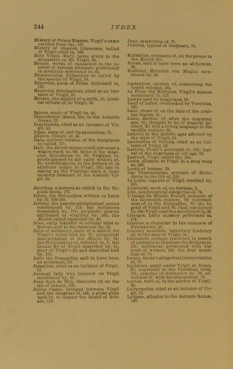 History of Prince Erastus, Virgil's name omitted from the, 195. History of Spanish Literature, ballad of Virgil cited In, 139. Holy Virgin Mary, name given to the monastery on Mt. Virgil, 86. Homer, works of, ransacked In the in- terest of various sciences; proficiency In medicine attributed to, 85. Homunculus, Fulgentius so called by the spectre of Virgil, 70. Honorius, poem of Proba dedicated to, 170. Honorius Scholastlcus, cited as an Imi- tator of Virgil, 51. Horace, the subject of a myth, 15; poeti- cal tribute of, to Virgil, 14. Iginus, study of Virgil by, 4.3. Inaccessible island, the, in the Atlantic Ocean, 27. Ingelramus, cited as an imitator of Vir- gil, 62. lopas, song of, and its symbolism, 71. Isidore, library of, 46. Itala, ancient version of the Scriptures so called 171. Italy, the shrew-mouse could not cross a wagon track in, 93; fame of the magi- cian Heliodorus in, 98; Vlrgilian le- gends ignored by the early writers of, 98; unwillingness, in the writers of, to attribute magic to V’irgll, 191; late in taking up the Vlrgilian talcs, 4; clear memory retained of tlie historic Vir- gil. 35. Jacorbus, a serpent so called in the En- glish Gesta, 1/6. Jehan, the Dolopathos written in Latin by. 67, »!0-238. Jerome, the pseudo-phrophetlcal centos condemned by, 174; the Scriptures translated by, 171; prophetic powers attributed to virginity by, 168; the j-Eneid called immortal by, 49. Jews, early transfer of oriental tales to Europe and to the Saracens by, 32. John of Siilisbtiry, story of a search for Virgil’s relics told by, 77; allegorical interpretation of the jEneid by, 74; the Polyeraticns of, referred to, 2; the bronze fly of Virgil described by, 11; story of Virgil’s fly and Marccllus told by, 105. John the Evangelist, said to have been an alchemist, 90. Jotsaldus, cited as an imitator of Virgil, 62. Juvenal, lady who lectured on Virgil mentioned by. 42. Juau Huiz de Iliia, discourse of, on the sin of luxury, 139. Julius Cffisar, intrigue between Virgil and the daughter of, 148; a great glass used by, to inspect the island of Brit- ain, 119. Juno, symbolism of, 71. Juturna, typical of obstinacy, 73. Knittelius, comment of, on the proem to the /Eneid, 20.5. Korah, said to have been an alchemist. 90. Krehbiel. Heinrich von Muglin men- tioned by, 26. Lactantius, opinion of, concerning the fourth eclogue, 164. La Fleur des Histoires, Virgil’s statues mentioned in, 127. Lamps used l>y magicians, 19. Land of Labor, overlooked by Vesuvius. 101. Lane, views of. on the date of the Arab- ian Nights, 31. Latin, decline of, after the Augustan age, 41: thought to be of magical po- tency, 23; still a living language in the twelfth century, 6.5. Latinity in the middle ages aflected by the style of Virgil, 51. Lanrentius of Verona, cited as an imi- tator of Virgil, 62. Lavlnia, Virgil’s portrayal of, 135; typi- cal of the weariness of old age, 73. Learned. Virgil called the, 156. Lecce, allusion to Virgil in a song sung at, 198. Leech of bronze, 10. Leo Thaumaturge, account of Helio- dorus in the life of, 138. Le Loyer, legends of Virgil credited by, 205. Liebrecht, work of. on Geryase, 2. Life, psychological categories of, 74. L’lmage du Monde, French romance of the thirteenth century. 79; indebted- ness of, to the Dolopatnos, 8u. the le- gend of Virgil and .St. Paul mentioned In, 180; Virgil sgardenmentioned in,88. Limoges, Latin mystery performed at, 178. Linceus, a character In the romance of Polcxander, 28. Literary anecdote, legendary tendency of, in'thc ca.«e of Virgil, .59. Literature, profane, traver.scd in search of passage.^ to illustrate the Scriptures, 157; medlteval, permeated with dis- trust of women, 140; the four mean- ings of, 74. Lucan, Dante’s allegorical interpretation of, 75. Luclmien, pupil under Virgil at Rome, 67; converted to the Christian faith, 181; practice of divination by, 76; ad- venture of, with his stepmother. 76. Lucius, herb of, in the garden of Virgil, 98. Luitprandus, cited as an imitator of Vir- gil, 52. Lydgate, allusion to the Salvatio Romm, 199.