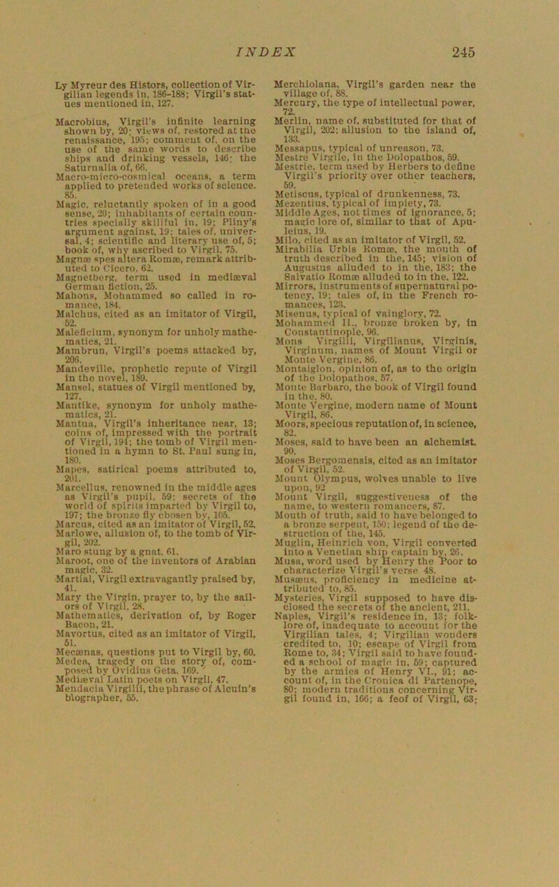 Ly Myreur des Histors, collection of Vir- gilian legends in, 186-188; Virgil’s stat- ues mentioned in, 127. Slacrobius, Virgil's infinite learning shown by, 20; views of, restored at the renaissance, 19'>; comment of. on the use of the same words to describe ships and drinking vessels, 146; the Saturnalia of, 66. Macro-micro-cosmical oceans, a term applied to pretended works of science. 85. Magic, reluctantly spoken of in a good sense, 20; inhabitants of certain coun- tries specially skillful in, 19; Pliny’s argument against. 19; tales of. nniver- sal, 4; scientific and literary use of, 5; book of, why ascribed to Virgil, 75. Magnte spes altera Romse, remark attrib- uted to Cicero. 62. Magnetberg, term used in mediseval German fiction, 25. Mahons, Mohammed so called in ro- mance, 184. Malchus, cited as an imitator of Virgil, 52. Maleficium. synonym for unholy mathe- matics, 21. Mambrun, Virgil’s poems attacked by, 206. Mandeville, prophetic repute of Virgil in the novel, iw. Mansel, statues of Virgil mentioned by, 127. Manlike, synonym for unholy mathe- matics, 21. Mantua, Virgil’s inheritance near, 13; coins of, impressed with the portrait of Virgil, 194; tho tomb of Virgil men- tioned in a hymn to St. Paul sung in, 180. Mapes, satirical poems attributed to, 201. Mareellus, renowned in the middle ages ns Virgil's pupil, 59; secrets of the world of spirits imparted by Virgil to, 197; the bronze fly ebosen by, 105. Marcus, cited as an imitator of Virgil, 52. Marlowe, allusion of, to the tomb of Vir- gil, 202. Maro stung by a gnat. 61. Maroot, one of the inventors of Arabian magic, 82. Martial, Virgil extravagantly praised by, 41. Mary the Virgin, prayer to, by the sail- ors of Virgil, 2.S. Mathematics, derivation of, by Roger Bacon, 21. Mavortus, cited as an imitator of Virgil, 61. Meccenas, questions put to Virgil by, 60. Medea, tragedy on the story of, com- posed by Ovidius Geta, 169. ' Mediieval Latin poets on Virgil, 47. Mendacia Virgilli, the phrase of Alcuin’s biographer, 55. Merchiolana, Virgil’s garden near the village of, 88. Mercury, the type of intellectual power, 72. Merlin, name of. substituted for that of Virgil, 202; allusion to the island of, 1.33. Messapus, typical of unreason, 73. Mestre Virgile, in the Bolopatbos, 59. Mestrie, term u.sed by llerbers to define Virgil’s priority over other teachers, 59. Metiscus, typical of drunkenness, 73. Mezentius, typical of impiety, 73. Middle-4ges, not times of ignorance, 5; magic lore of, similar to that of Apu- leius, 19. Milo, cited as an Imitator of Virgil, 52. Mirabilia Urbls Rom®, the mouth of truth described in the, 145; vision of Augustus alluded to in the, 183; the Salvatio Rom® alluded to in the. 122. Mirrors, instrumentsof supernatural po- tency, 19: tales of, in the French ro- mances, 12:3. Misenus, typical of vainglory. 72. Mohammed II., bronze broken by. In Constantinople, 96. Mons Virgilli, Virgilinnus, Virginia, Virginnm, names of Mount Virgil or Monte Vergine, 86. Montaiglon. opinion of, as to tho origin of the Dolopathos. 57. Monte Barbaro, tho book of Virgil found in the, 80. Monte Vergine, modern name of Mount Virgil, 86. Moors, specious reputation of, in science, 82. Moses, said to have been an alchemist 90. Moses Bergomensls, cited as an imitator of Virgil, 52. Mount Olympus, wolves unable to live upon, 92 Mount Virgil, suggest!veiiess of the name, to western romancers, 87. Mouth of truth, said to have belonged to a bronze serpent, 150; legend of the de- struction of the, 145. Muglin, Heinrich von, Virgil converted into a Venetian ship captain bv, 26. Musa, word used by Henry the Voor to characterize Virgil's verse 48. Musteus. proficiency in medicine at- tributed to, 85. Mysteries, Virgil supposed to have dis- closed the secrets of the ancient, 211. Naples, Virgil’s residence in, 13; folk- lore of, inadequate to account for the Virgilian tales, 4; Virgilian wonders credited to, 10; escape of Virgil from Rome to, 34; Virgil said to have found- ed a school of magic in, 59; captured by the armies of Henry VI., 91; ac- count of, in the (:ronica di Partenope, 80: modern traditions concerning Vir- gil found in, 166; a feof of Virgil, 63;