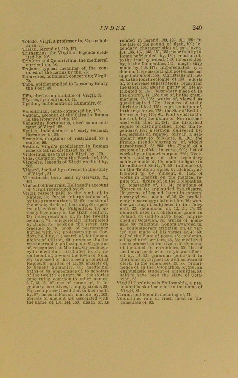 Toledo, Virgil a professor in, 82; a schol- ar in, 33. Trajan, legend of, 119,121, Trithemius, the Virgilian legends cred- ited by, 205. Trivium and Quadrivium, the mediseval curriculum, 58. Trojans, typical meaning of tho con- quest of the Latins by the, 73. Trouveres, notions of, concerning Virgil, 75. Tuba, epithet applied to Lucan by Henry the Poor, 48. Uffo, cited as an imitator of Virgil, 52. Ulysses, symbolism of, 71. Upsilou, emblematic of humanity, 65. Valentinlan, cento composed by, 169. Vatican, account of the Salvatio Romm in the library of the, 122. Venantius Fortunatus, cited as an imi- tator of Virgil, 82. Venice, indebtedness of early German literature to, Vesuvius, eruptions of, restrained by a st&tuc 99 Vettius,’Virgil’s proficiency in Roman sacerdotalism discussed by, 68. Victorious, use made of Virgil by, 170. Vida, quotation from the Poetics of, 195. Vigenere, legends of Virgil credited by, 205. Vilgard, incited by a dream to the study of Virgil, M. VI mathesis, term used by Gervase, 21, 102. Vincent of Beauvais, Helinand’s account of Virgil reproduced by, 89. Virgil, respect paid to the tomb of, in Naples, 63; forced interpretations of. by the grammarians, 15, 65; master of the whole circle of learning, 66; spec- tre of. evoked by Fulgentius, 70; al- ready legendarv m the sixth century, 73; interpretations of, in the twelfth century, 74; allegorically interpreted by Dante, 75; book on tho seven arts credited to, 76; book of necromancy buried with, 77; professorship at Cor- dova held by, 82; search of, for the sep- ulchre of Chiron, 80; pretense that he wasau Arabian philosopher, 81; genius of, recognized at Mantua,84; proficien- cy in medicine attributed to, 85; re- sentment of, toward the town of Nola, 86; supposed to have been a consul at Naples, 87; garden of. 11.88; anxiety of, to benefit humanity, 88; medicinal baths of, 88; appearance of. to scholars of the twelfth century, 90; the stories concerning, common to other names, 6, 7,13, 95,107; use of name of, in le- gendary narratives, a happy stroke, 20; 96; a sculptured head that talked made by. 97; faces iu Parian marble by, 103; objects of ancient art associated with the uame of, 104, 144, 150; death of, as related in legend, 109,128, 181, 188; in the tale of the pound of flesh, 109; le- ?endarv characteristics of, as a lover, 34, 135,'137,143, 151,153; poor family in Rome befriended by, 139; relation of, to the trial by ordeal, 140; tales related by. In the Dolopathos, 141; magic ship made by, 146.147; impersonated by a demon, 149; classical and post-classical appellations of, 156; Christians attract- ed to the fourth eclogue of, 158; efforts of, to increase superstitious regard for the sibyl, 164; ascetic purity of life at- tributed to, 167; legendary place of, in the church, 11, 168; use of, by the gram- marians, 58,168; works of, viewed as quasi-inspired, 170; likeness of, to the Christian ideal,175; representation of. in the mysteries, 178; the Star of Bethle- hem seen by, 179; St. Paul’s visit to tho tomb of, 180; the name of Nero associ- ated with that of, 184; the historical repute of, distinguished from the le- gendary, 187; a sermon delivered by, 188; legends of, related only in a sec- ondary way to folk-lore, 8, 191; the French pseudo-biography of, widely paraphrased, 33, 203; the .®neid of, a system of politics in verse, 209; list of works by antiquaries upon, 226; Neck- am’s catalogue of the legendary achievements of, 10; made to figure in the affairs of Sicily, 7, 58; influence of, on the Teutonic epics, 6; alchemy at- tributed to. by Vincent, 6; lack of works in English on the magical re- pute of, 1; figure of, in the Dolopathos, 12; biography of, 13, 14; relations of Horace to, 14; applauded in a theatre, 15; germs of legend latent in contem- porary views taken of, 16, 39; profici- ency in astrology claimed for, 16; won- der working of, subjected to the fairy cult, 23; demonism of. 12, 24 , 25, 33; name of. used in a childrens’ game in Poland, ;10; said to have been impris- oned by Octavian, 34; works of, a mo- saic, 39; religious honors awarded to, 41; contemporary criticism on, 41; var- ied use made of his verses, 42, 43, 50; called the Plato of poets, 45; condemn- ed by church writers, 46, 53; mediseval poets praised as the rivals of. 49; name of, included in chronicles, 50; list of mediffival poets whose style was affect- ed by, 51, 52; grammar published in thename of, 53; poet as well ns learned clerk, in the romances, 13, 55; promi- nence of, in the Dolopathos, 57. 2;J0; an enthusiastic student of antiquities, 60; said to have been the slave of Octa- vian, 63. Virgilii Cordtibensis Philosophia, a pre- tended book of science in the name of Virgil, 81. Virum, emblematic meaning of, 71. Volumnlus, rain of fresh meat in the consulate of, 92.