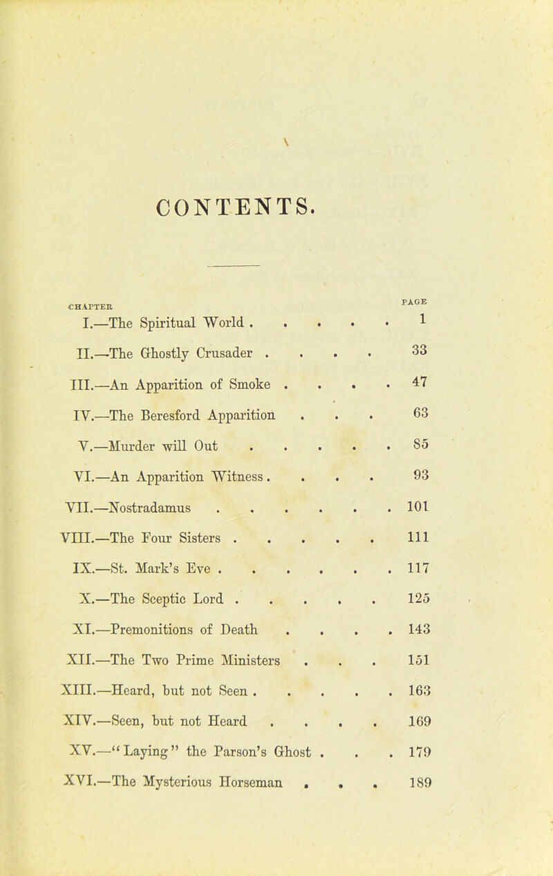 CONTENTS CHAPTER PAGE I.—The Spiritual World 1 II.—The Ghostly Crusader .... 33 III. —An Apparition of Smoke .... 47 IV. —The Beresford Apparition ... 63 V. —Murder will Out 85 VI. —An Apparition Witness .... 93 VII.—Nostradamus 101 VIII.—The Foui- Sisters Ill IX.—St. Mark’s Eve 117 X.—The Sceptic Lord 125 XI.—Premonitions of Death .... 143 XII.—The Two Prime Ministers . . . 151 XIII. —Heard, hut not Seen 163 XIV. —Seen, but not Heard . . . . 1G9 XV.—“Laying” the Parson’s Ghost . . . 179 XVI.—The Mysterious Horseman . . . 189