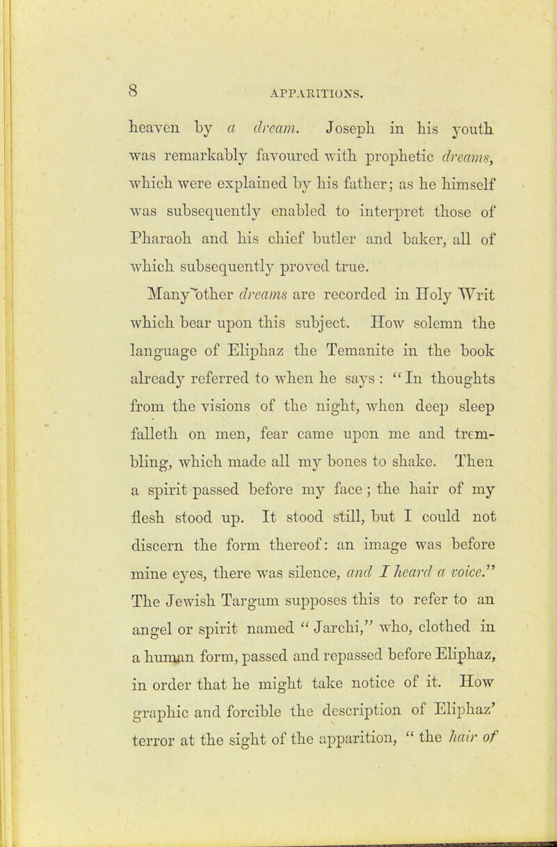 heaven by a dream. Joseph in his youth was remarkably favoured with prophetic dreams, which were explained by his father; as he himself was subsequently enabled to interpret those of Pharaoh and his chief butler and baker, all of which subsequently proved true. Many''other dreams are recorded in Holy Writ which bear upon this subject. How solemn the language of Eliphaz the Temanite in the book already referred to when he says : “In thoughts from the visions of the night, when deep sleep falleth on men, fear came upon me and trem- bling, Avhich made all my bones to shake. Then a spirit passed before my face ; the hair of my flesh stood up. It stood still, but I could not discern the form thereof: an image was before mine eyes, there was silence, and I heard a voice .” The Jewish Targum supposes this to refer to an angel or spirit named “ Jar chi,” who, clothed in a human form, passed and repassed before Eliphaz, in order that he might take notice of it. How graphic and forcible the description of Eliphaz’ terror at the sight of the apparition, “ the hair of