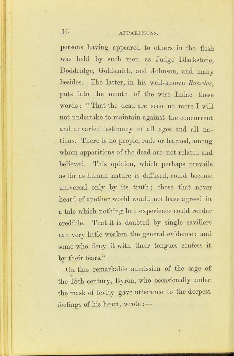 persons having appeared to others in the flesh was held by such men as Judge Blackstoner Doddridge, Goldsmith, and Johnson, and many besides. The latter, in his well-known Rcisselas, puts into the mouth of the wise Imlac these words : “ That the dead are seen no more I will not undertake to maintain against the concurrent and unvaried testimony of all ages and all na- tions. There is no people, rude or learned, among whom apparitions of the dead are not related and believed. This opinion, which perhaps prevails as far as human nature is diffused, could become universal only by its truth; those that never heard of another world would not have agreed in a tale which nothing but experience could render credible. That it is doubted by single cavillers can very little weaken the general evidence ; and some who deny it with their tongues confess it by their fears.” On this remarkable admission of the sage of «• the 18th century, Byron, who occasionally under the mask of levity gave utterance to the deepest feelings of his heart, wrote :— L