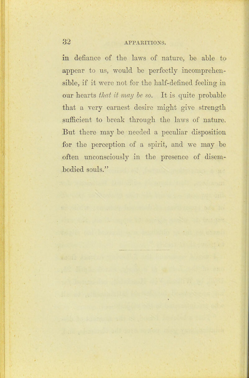 in defiance of the laws of nature, be able to appear to us, would be perfectly incomprehen- sible, if it were not for the half-defined feeling in our hearts that it may he so. It is quite probable that a very earnest desire might give strength sufficient to break through the laws of nature. But there may be needed a peculiar disposition for the perception of a spirit, and we may be often unconsciously in the presence of disem- bodied souls.”