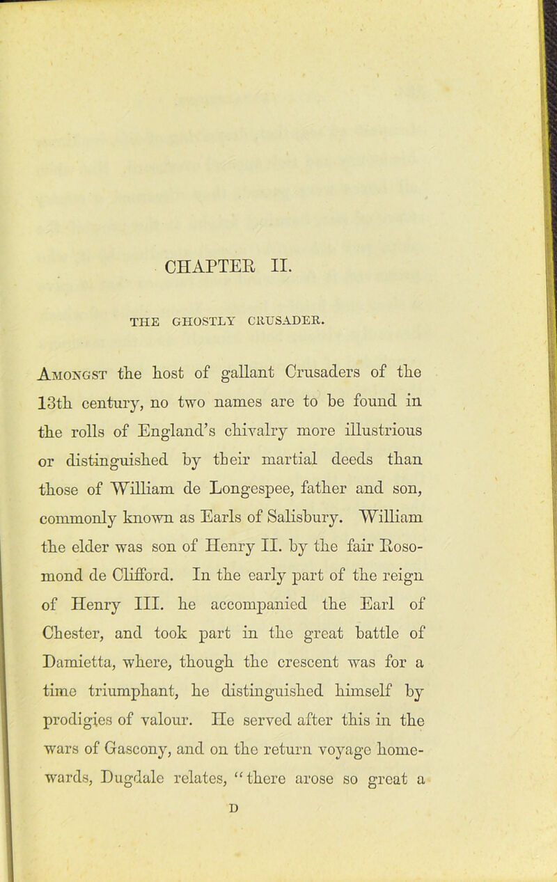 CHAPTER II. THE GHOSTLY CRUSADER. Amongst the host of gallant Crusaders of the 13th century, no two names are to he found in the rolls of England’s chivalry more illustrious or distinguished by their martial deeds than those of William de Longespee, father and son, commonly known as Earls of Salisbury. William the elder was son of Henry II. by the fair Roso- mond de Clifford. In the early part of the reign of Henry III. he accompanied the Earl of Chester, and took part in the great battle of Damietta, where, though the crescent was for a time triumphant, he distinguished himself by prodigies of valour. He served after this in the wars of Gascony, and on the return voyage home- wards, Dugdale relates, “there arose so great a D