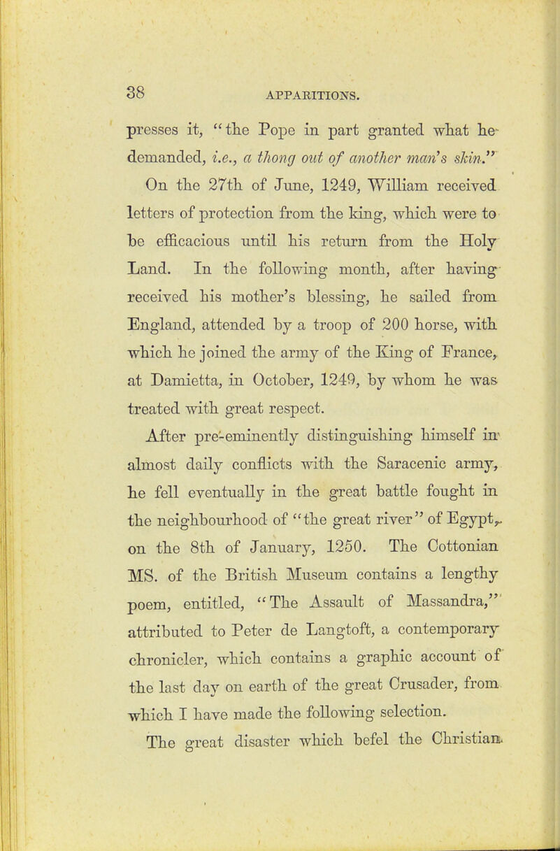 presses it, “the Pope in part granted what he- demanded, i.e., a thong out of another man’s skin.” On the 27th of June, 1249, William received letters of protection from the king, which were to he efficacious until his return from the Holy Land. In the following month, after having received his mother’s blessing, he sailed from England, attended by a troop of 200 horse, with which he joined the army of the King of France, at Damietta, in October, 1249, by whom he was treated with great respect. After pre-eminently distinguishing himself irn almost daily conflicts with the Saracenic army, he fell eventually in the great battle fought in the neighbourhood of “the great river” of Egypt^ on the 8th of January, 1250. The Cottonian MS. of the British Museum contains a lengthy poem, entitled, “The Assault of Massandra,” attributed to Peter de Langtoft, a contemporary chronicler, which contains a graphic account of the last day on earth of the great Crusader, from which I have made the following selection. The great disaster which befel the Christian.