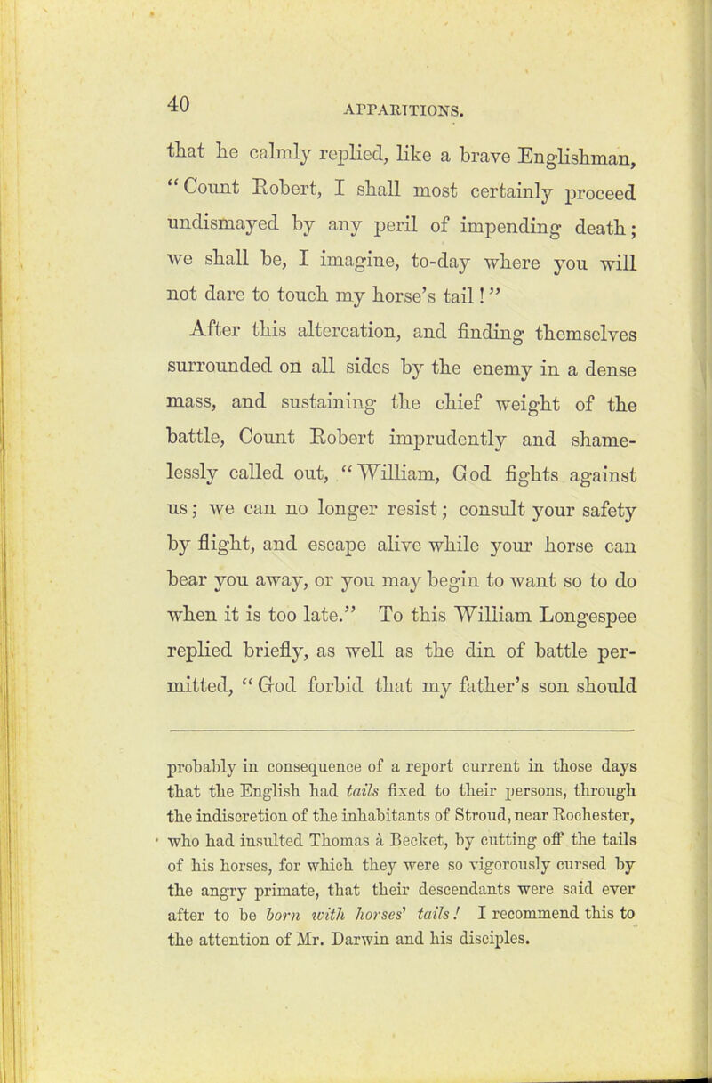 APPARITIONS. tliat lie calmly replied, like a brave Englishman, “ Count Robert, I shall most certainty proceed undismayed by any peril of impending death; we shall he, I imagine, to-day where you will not dare to touch my horse’s tail! ” After this altercation, and finding themselves surrounded on all sides by the enemy in a dense mass, and sustaining the chief weight of the battle, Count Robert imprudently and shame- lessly called out, “ William, God fights against us; we can no longer resist; consult your safety by flight, and escape alive while your horse can bear you away, or you may begin to want so to do when it is too late.” To this William Longespee replied briefly, as well as the din of battle per- mitted, “ God forbid that my father’s son should probably in consequence of a report current in those days that the English had tails fixed to their persons, through the indisoretion of the inhabitants of Stroud, near Rochester, • who had insulted Thomas a Bechet, by cutting off the tails of his horses, for which they were so vigorously cursed by the angry primate, that their descendants were said ever after to be born with horses' tails! I recommend this to the attention of Mr. Darwin and his disciples.