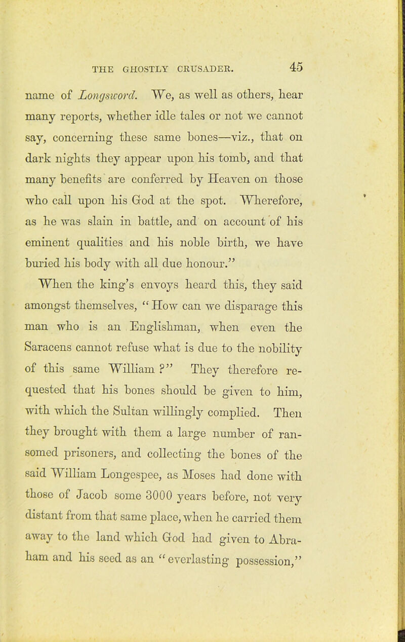 name of Longsworcl. We, as well as others, hear many reports, whether idle tales or not we cannot say, concerning these same hones—viz., that on dark nights they appear upon his tomb, and that many benefits are conferred by Heaven on those who call upon his God at the spot. Wherefore, as he was slain in battle, and on account of his eminent qualities and his noble birth, we have buried his body with all due honour.” When the king’s envoys heard this, they said amongst themselves, “ How can we disparage this man who is an Englishman, when even the Saracens cannot refuse what is due to the nobility of this same William ?” They therefore re- quested that his hones should he given to him, with which the Sultan willingly complied. Then they brought with them a large number of ran- somed prisoners, and collecting the bones of the said William Longespee, as Moses had done with those of Jacob some 3000 years before, not very distant from that same place, when he carried them away to the land which God had given to Abra- ham and his seed as an “everlasting possession,”