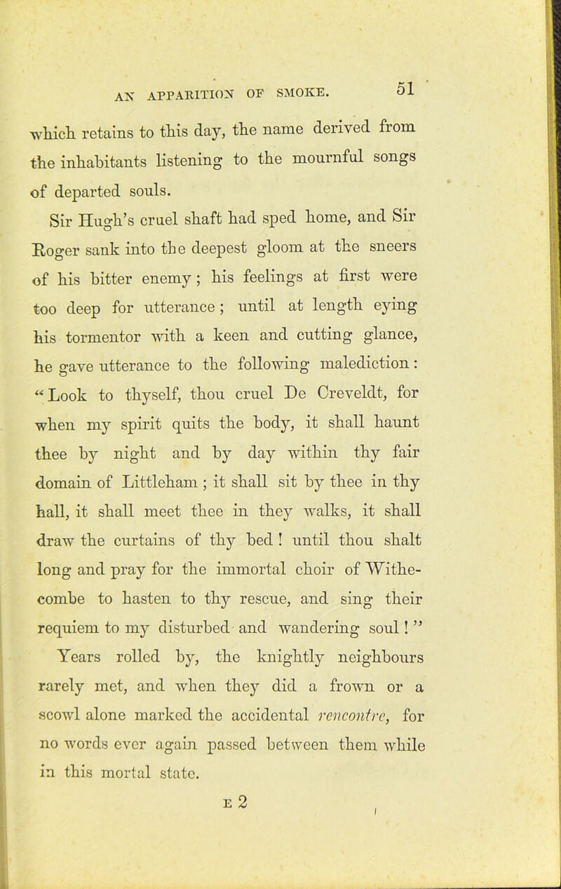 which, retains to this day, the name derived fiom the inhabitants listening to the mournful songs of departed souls. Sir Hugh’s cruel shaft had sped home, and Sir Roger sank into the deepest gloom at the sneers of his hitter enemy ; his feelings at first were too deep for utterance; until at length eying his tormentor with a keen and cutting glance, he gave utterance to the following malediction: “Look to thyself, thou cruel De Creveldt, for when my spirit quits the body, it shall haunt thee by night and by day within thy fair domain of Littleham ; it shall sit by thee in thy hall, it shall meet thee in they walks, it shall draw the curtains of thy bed ! until thou shalt long and pray for the immortal choir of Withe- combe to hasten to thy rescue, and sing their requiem to my disturbed and wandering soul! ” Years rolled by, the knightly neighbours rarely met, and when they did a frown or a scowl alone marked the accidental rencontre, for no words ever again passed between them while in this mortal state. e 2 i