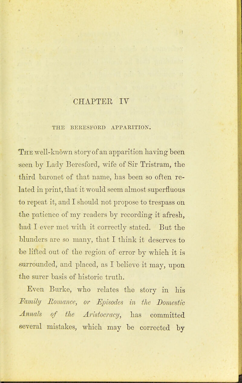 CHAPTER IV THE BERESFORD APPARITION. The well-known story of an apparition liaving been seen by Lady Beresford, wife of Sir Tristrafh, the third baronet of that name, has been so often re- lated in print, that it would seem almost superfluous to repeat it, and I should not propose to trespass on the patience of my readers by recording it afresh, had I ever met with it correctly stated. But the blunders are so many, that I think it deserves to be lifted out of the region of error by which it is surrounded, and placed, as I believe it may, upon the surer basis of historic truth. Even Burke, who relates the story in his Family Romance, or Episodes in the Domestic ■Annals of the Aristocracy, has committed several mistakes, which may be corrected by