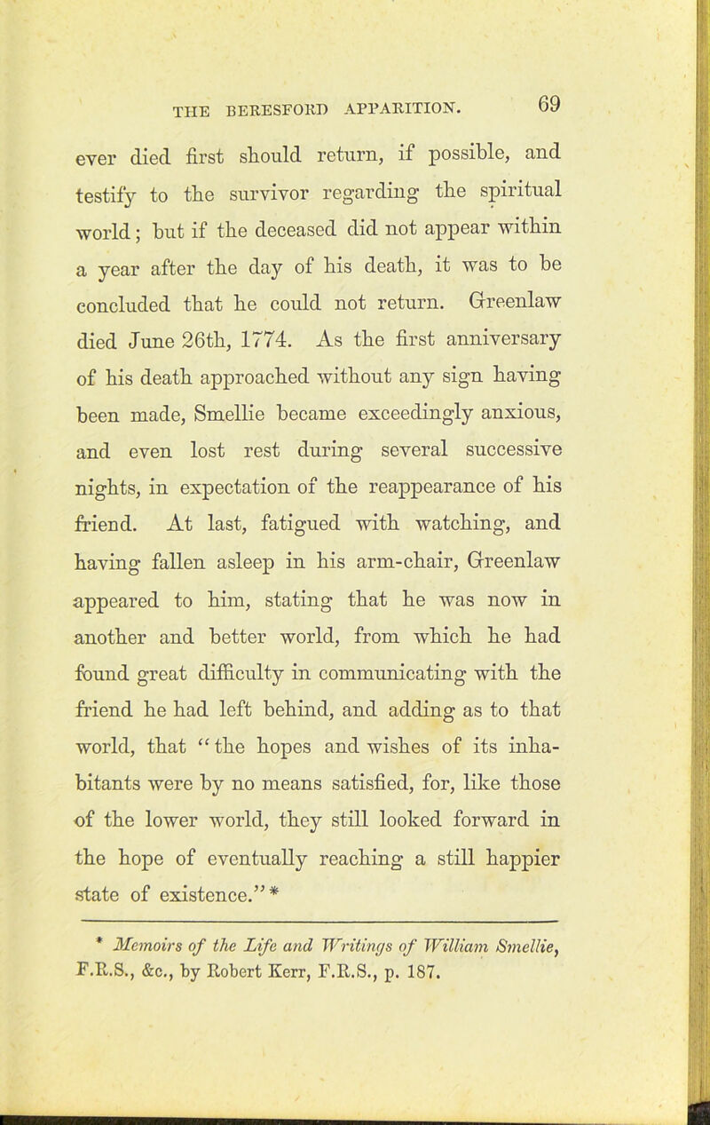 ever died first should return, if possible, and testify to the survivor regarding the spiritual world; but if tbe deceased did not appear within a year after tbe day of bis death, it was to be concluded that be could not return. Greenlaw died June 26th, 1774. As tbe first anniversary of bis death approached without any sign having been made, Smellie became exceedingly anxious, and even lost rest during several successive nights, in expectation of tbe reappearance of bis friend. At last, fatigued with watching, and having fallen asleep in bis arm-chair, Greenlaw appeared to him, stating that be was now in another and better world, from which he had found great difficulty in communicating with the friend he had left behind, and adding as to that world, that “ the hopes and wishes of its inha- bitants were by no means satisfied, for, like those of the lower world, they still looked forward in the hope of eventually reaching a still happier state of existence.”* * Memoirs of the Life and Writings of William Smellie, F.R.S., &c., by Robert Kerr, F.R.S., p. 187.