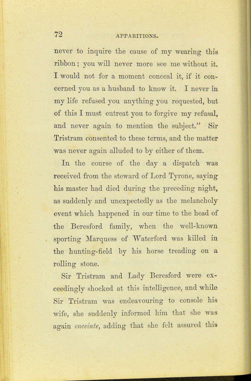 never to inquire tlie cause of my wearing this ribbon; you will never more see me without it. I would not for a moment conceal it, if it con- cerned you as a husband to know it. I never in my life refused you anything you requested, but of this I must entreat you to forgive my refusal, and never again to mention the subject.” Sir Tristram consented to these terms, and the matter was never again alluded to by either of them. In the course of the day a dispatch was received from the steward of Lord Tyrone, saying his master had died during the preceding night, as suddenly and unexpectedly as the melancholy event which happened in our tune to the head of the Beresford family, when the well-known sporting Marquess of Waterford was killed in the hunting-field by his horse treading on a rolling stone. Sir Tristram and Lady Beresford were ex- ceedingly shocked at this intelligence, and while Sir Tristram was endeavouring to console his wife, she suddenly informed him that she was again enceinte, adding that she felt assured this