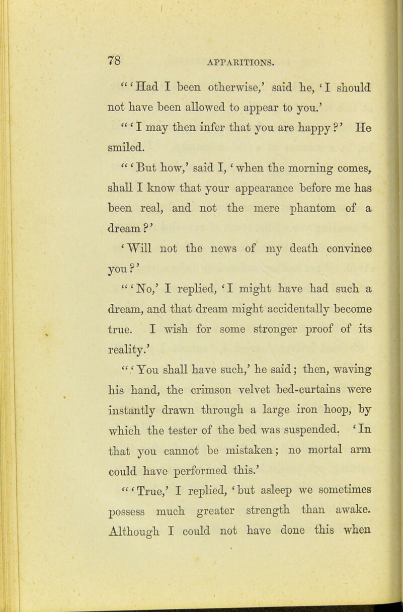 “ ‘ Had I been otherwise/ said he, ‘ I should not have been allowed to appear to you.’ ‘“I may then infer that you are happy ?’ He smiled. “ ‘ But how,’ said I, ‘ when the morning comes, shall I know that your appearance before me has been real, and not the mere phantom of a dream ? ’ ‘Will not the news of my death convince you?’ “‘Ho,’ I replied, ‘ I might have had such a dream, and that dream might accidentally become true. I wish for some stronger proof of its reality.’ “.‘You shall have such,’ he said; then, waving his hand, the crimson velvet bed-curtains were instantly drawn through a large iron hoop, by which the tester of the bed was suspended. ‘ In that you cannot be mistaken; no mortal arm could have performed this.’ “ < True,’ I replied, ‘ but asleep we sometimes possess much greater strength than awake. Although I could not have done this when O ■