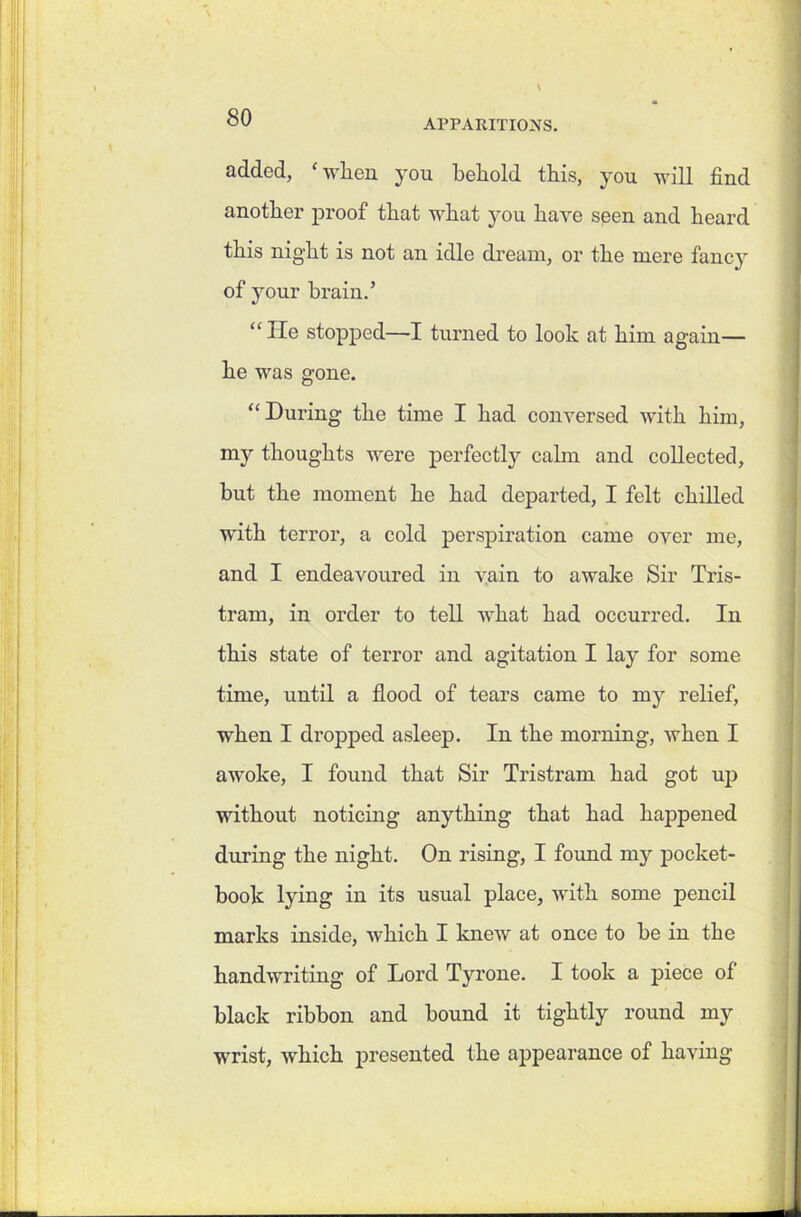 APPARITIONS. added, 'when you behold this, you will find another proof that what you have seen and heard this night is not an idle dream, or the mere fancy of your brain.’ “ He stopped—I turned to look at him again— he was gone. “ During the time I had conversed with him, my thoughts were perfectly calm and collected, but the moment he had departed, I felt chilled with terror, a cold perspiration came over me, and I endeavoured in vain to awake Sir Tris- tram, in order to tell what had occurred. In this state of terror and agitation I lay for some time, until a flood of tears came to my relief, when I dropped asleep. In the morning, when I awoke, I found that Sir Tristram had got up without noticing anything that had happened during the night. On rising, I found my pocket- book lying in its usual place, with some pencil marks inside, which I knew at once to be in the handwriting of Lord Tyrone. I took a piece of black ribbon and bound it tightly round my wrist, which presented the appearance of having