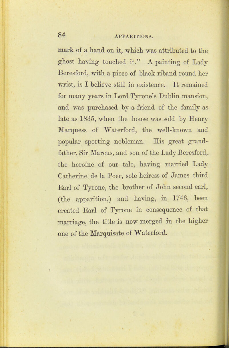 mark of a hand on it, which was attributed to the ghost having touched it.” A painting of Lady Bcresford, with a piece of black riband round her wrist, is I believe still in existence. It remained for many years in Lord Tyrone’s Dublin mansion, and was purchased by a friend of the family as late as 1835, when the house was sold by Henry Marquess of Waterford, the well-known and popular sporting nobleman. His great grand- father, Sir Marcus, and son of the Lady Beresford, the heroine of our tale, having married Lady Catherine de la Poer, sole heiress of James third Earl of Tyrone, the brother of John second earl, (the apparition,) and having, in 1746, been created Earl of Tyrone in consequence of that marriage, the title is now merged in the higher one of the Marquisate of Waterford.