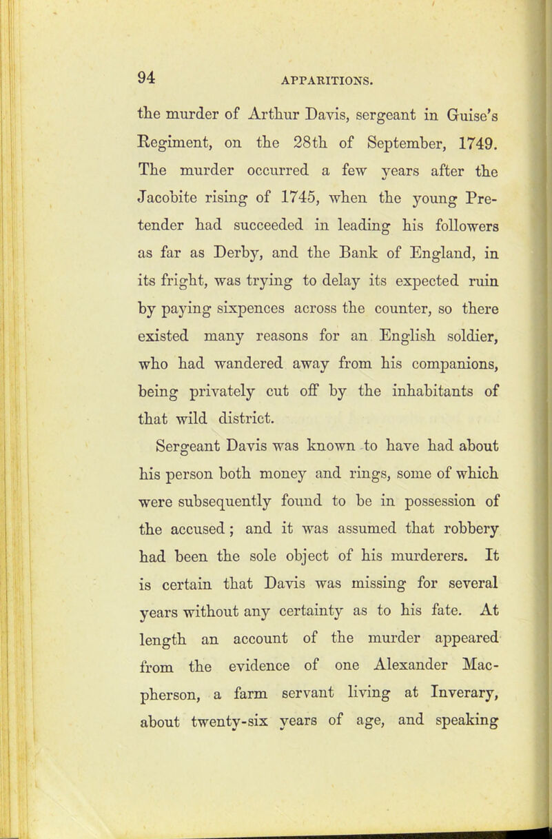 / 94 APPARITIONS. the murder of Arthur Davis, sergeant in Guise’s Regiment, on the 28th of September, 1749. The murder occurred a few years after the Jacobite rising of 1745, when the young Pre- tender had succeeded in leading his followers as far as Derby, and the Bank of England, in its fright, was trying to delay its expected ruin by paying sixpences across the counter, so there existed many reasons for an English soldier, who had wandered away from his companions, being privately cut off by the inhabitants of that wild district. Sergeant Davis was known to have had about his person both money and rings, some of which were subsequently found to he in possession of the accused; and it was assumed that robbery had been the sole object of his murderers. It is certain that Davis was missing for several years without any certainty as to his fate. At length an account of the murder appeared from the evidence of one Alexander Mac- pherson, a farm servant living at Inverary, about twenty-six years of age, and speaking